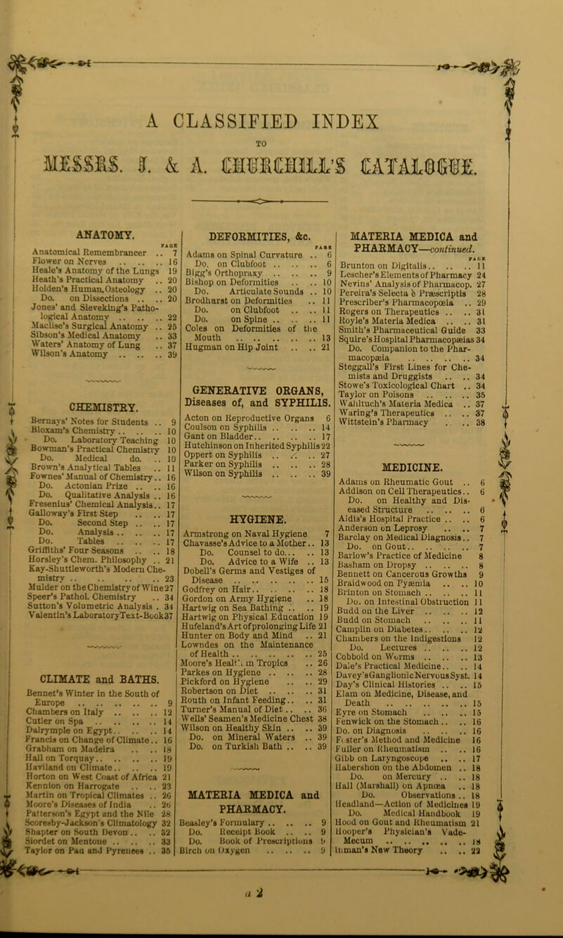 TO MESSES. I. & A. asiOOil'S EATAJJCTE. ANATOMY. TXQX Anatomical Remembrancer .. 7 Flower on Nerves 16 Healc’s Anatomy of the Lungs 19 Heath's Practical Anatomy .. 20 Holden’s Human.Osteology .. 20 Do. on Dissections .. .. 20 Jone3' and Sieveking’s Patho- logical Anatomy 22 Maclise’s Surgical Anatomy .. 26 Sibson’s Medical Anatomy .. 33 Waters’Anatomy of Lung .. 37 Wilson’s Anatomy 39 CHEMISTKY. Bernays’ Notes for Students .. 9 Bloxam’s Chemistry 10 Do. Laboratory Teaching 10 Bowman’s Practical Chemistry 10 Do. Medical do. .. 10 Brown’s Analytical Tables .. 11 Fownes’ Manual of Chemistry.. 16 Do. Actonian Prize .. .. 16 Do. Qualitative Analysis .. 16 Fresenius’ Chemical Analysis.. 17 Galloway’s First Step .. .. 17 Do. Second Step .. ..17 Do. Analysis 17 Do. Tables 17 Griffiths’ Four Seasons .. ..18 Horsley's Chem. Philosophy .. 21 Kay-Shuttleworth’s Modern Che- mistry 23 Mulder on theChemistryof Wine27 Speer’s PathoL Chemistry .. 34 Sutton’s Volumetric Analysis . 34 Valentin’s LaboratoryText-Book37 CLIMATE and BATHS. Bennet’s Winter in the South of Europe 9 Chambers on Italy 12 Cutler on Spa 14 Dalrymple on Egypt 14 Francis on Change of Climate.. 16 Grabham on Madeira .. .. 18 Hall on Torquay 19 Haviland on Climate 19 Horton on West Coast of Africa 21 Kennlon on Harrogate .. .. 23 Martin on Tropical Climates .. 26 Moore’s Diseases of India .. 26 Patterson’s Egypt and the Nile 28 Scoresby-Jackson’s Climutology 32 Shapter on South Devon .. .. 32 Siordet on Mentone 33 Taylor on Pau and Pyrenees .. 35 DEFORMITIES, &c. nai . 6 Adams on Spinal Curvature Do. on Clubfoot 6 Bigg’s Orthopraxy 9 Bishop on Deformities .. .. 10 Do. Articulate Sounds .. 10 Brodhurst on Deformities .. 11 Do. on Clubfoot .. ..11 Do. on Spine II Coles on Deformities of the Mouth 13 Hugman on Hip Joint .. .. 21 GENERATIVE ORGANS, Diseases of, and SYPHILIS. Acton on Reproductive Organs 6 Coulson on Syphilis 14 Gant on Bladder 17 Hutchinson on Inherited Syphilis 22 Oppert on Syphilis 27 Parker on Syphilis 28 Wilson on Syphilis 39 HYGIENE. Armstrong on Naval Hygiene 7 Chavasse’s Ad vice to a Mother.. 13 Do. Counsel to do 13 Do. Advice to a Wife .. 13 Dobell’s Germs and Vestiges of Disease 15 Godfrey on Hair 18 Gordon on Army Hygiene .. 18 Hartwig on Sea Bathing .. ..19 Hartwig on Physical Education 19 H ufeland’s Art of prolonging Life 21 Hunter on Body and Mind .. 21 Lowndes on the Maintenance of Health 25 Moore’s Healt’. m Tropics .. 26 Parkes on Hygiene 28 Pickford on Hygiene .. ..29 Robertson on Diet 31 Routh on Infant Feeding.. .. 31 Turner’s Manual of Diet.. .. 36 Wells’ Seamen’s Medicine Chest 38 Wilson on Healthy Skin .. .. 39 Do. on Mineral Waters .. 39 Do. on Turkish Bath .. .. 39 MATERIA MEDICA and PHARMACY. Beasley’s Formulary 9 Do. Receipt Book .. .. 9 Do. Book of Prescriptions 9 Birch on Oxygen 9 MATERIA MEDICA and PHARMACY—continued. r ag* Brunton on Digitalis 11 Lescher’s Elements of Pharmacy 24 Nevins’ Analysis of Pharmacop. 27 Pereira’s Selecta fe Pra:scriptis 28 Prescrlber’s Pharmacopoeia .. 29 Rogers on Therapeutics .. ..31 lioyle’s Materia Medica .. ..31 Smith’s Pharmaceutical Guide 33 Squire’s Hospital Pharmacopoeias 34 Do. Companion to the Phar- macopoeia 34 Steggall’s First Lines for Che- mists and Druggists .. ..34 Stowe’s Toxicological Chart .. 34 Taylor on Poisons 35 Wahltuch’s Materia Medica .. 37 Waring’s Therapeutics .. .. 37 Wittstein’s Pharmacy . .. 38 MEDICINE. Adams on Rheumatic Gout .. 6 Addison on Cell Therapeutics.. 6 Do. on Healthy and Dis- eased Structure 6 Aldis’s Hospital Practice .. .. 6 Anderson on Leprosy .. .. 7 Barclay on Medical Diagnosis.. 7 Do. on Gout 7 Barlow’s Practice of Medicine 8 Basham on Dropsy 8 Bennett on Cancerous Growths 9 Braidwood on Pytemia .. ..10 Brinton on Stomach 11 Do. on Intestinal Obstruction 11 Budd on the Liver 12 Budd on Stomach 11 Camplin on Diabetes 12 Chambers on the Indigestions 12 Do. Lectures 12 Cobbold on Worms 13 Dale’s Practical Medicine.. .. 14 Davey’sGanglionicNervousSyst. 14 Day’s Clinical Histories .. ..15 Elam on Medicine, Disease, and Death 15 Eyre on Stomach 15 Fenwick on the Stomuch .. .. 16 Do. on Diagnosis 16 Ft ster’s Method and Medicine 16 Fuller on Rheumatism .. .. 16 Gibb on Laryngoscope .. ..17 Habershon on the Abdomen .. 18 Do. on Mercury .. .. 18 Hall (Marshall) on Apncea .. 18 Do. Observations.. 18 Headland—Action of Medicines 19 Do. Medical Handbook 19 Hood on Gout und Rheumatism 21 Hooper’s Physician’s Vade- Mecum Inman’s New Theory .. ..22