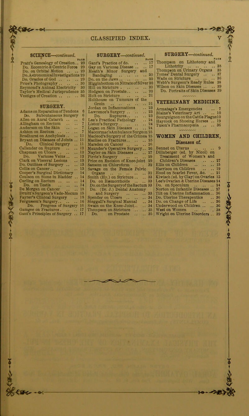 CLASSIFIED INDEX SCIEN CE—contin ued. TAOI Pratt’s Genealogy of Creation.. 29 Do. Eccentric & Centric Force 29 Do. on Orbital Motion .. .. 29 Do.Astronomicallnvestigations 29 Do. Oracles of God 29 Price’s Photography 30 Reymond’s Animal Electricity 30 Taylor’s Medical Jurisprudence 35 Vestiges of Creation 36 SURGES Y. Adams on Reparation of Tendons 6 Do. Subcutaneous Surgery 6 Allen on Aural Catarrh .. .. 6 Allingham on Rectum .. .. 7 Anderson on the Skin .. .. 7 Ashton on Rectum 7 Brodhurst on Anchylosis .. ..11 Bryant on Diseases of Joints .. 11 Do. Clinical Surgery .. 11 Callender on Rupture .. ..12 Chapman on Ulcers 12 Do. Varicose Veins .. .. 12 Clark on Visceral Lesions .. 13 Do. Outlines of Surgery .. .. 13 Collis on Cancer 13 14 14 Cooper’s Surgical Dictionary Coulson on Stone in Bladder Curling on Rectum 14 Do. on Testis 14 De Morgan on Cancer .. ..15 Druitt’s Surgeon’s Vade-Mecum 15 Fayrer’s Clinical Surgery .. 15 Fergusson’s Surgery 16 Do. Progress of Surgery 16 Gamgee on Fractures 17 Gant's Principles of Surgery .. 17 SURGERY—continued. rAOB Gant’s Practice of do 17 Gay on Varicose Disease .. ..17 Heath’s Minor Surgery and Bandaging 20 Do. on the Jaws 20 Hlgginbottom on Nitrateof Silver 20 Hill on Stricture 20 Hodgson on Prostate 20 Holt on Stricture 21 Holthouse on Tumours of the Groin 21 Jordan on Inflammations .. 23 Lawrence’s Surgery 23 Do. Ruptures 23 Lee's Practical Pathology .. 24 Liston’s Surgery 24 Logan on Skin Diseases .. .. 24 Maccormac’sAmbulance Surgeon 25 Macleod’s Surgery of the Crimea 25 Maclise on Fractures 25 Marsden on Cancer 26 Maunder’s Operative Surgery.. 26 Nayler on Skin Diseases .. .. 27 Pirrie’s Surgery 29 Price on Excision of Knee-joint 29 Sansom on Chloroform .. .32 Savage on the Female Pelvic Organs 32 Smith (Hy.) on Stricture .. .. 33 Do. on Haemorrhoids .. .. 33 Do.ontheSurgeryoftheRectum 33 Do. (Dr. J.) Dental Anatomy and Surgery 33 Spender on Ulcers 34 Steggall’s Surgical Manual .. 34 Swain on the Knee-Joint.. .. 34 Thompson on Stricture .. .. 35 Do. on Prostate .. .. 35 SURGERY—continued. PAOI Thompson on Lithotomy and Lithotrity 35 Thompson on Urinary Organs 35 Tomes’ Dental Surgery .. .. 37 Wade on Stricture 36 Webb’s Surgeon’s Ready Rules 38 Wilson on Skin Diseases .. .. 39 Do. Portraits of Skin Diseases 39 AW»V>. VETERINARY MEDICINE. Armatage’s Emergencies .. 7 Blaine’s Veterinary Art .. .. 10 Bourguignon on the Cattle Plague 10 Haycock on Shoeing Horses .. 19 Tuson’s Phamiacopoaia .. .. 36 WOMEN AND CHILDREN, Diseases of. Bennet on Uterus 9 Dillnberger (ed. by Nicol) on Treatment of Women’s and Children’s Diseases .. .. 27 Ellis on Children 15 Harrison on Children .. ..19 Hood on Scarlet Fever, etc. .. 21 Kiwisch (ed. by Clay) on Ovaries 13 Lee’s Ovarian & Uterine Diseases 24 Do. on Speculum 24 Norton on Infantile Diseases . Tilt on Uterine Inflammation. Do. Uterine Therapeutics Do. on Change of Life .. . Underwood on Children .. West on Women Wright on Uterine Disorders . ?