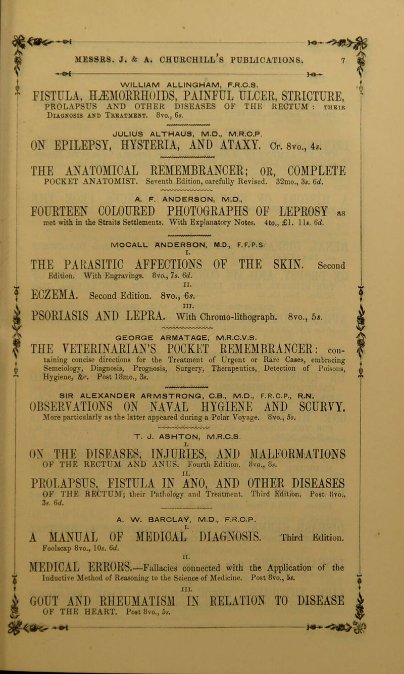 5-e» FISTULA, HEMORRHOIDS, PAINFUL ULCER, STRICTURE, PROLAPSUS AND OTHER DISEASES OF THE RECTUM : their Diagnosis and Treatment. 8vo., 6s. JULIUS ALTHAU9, M.D., M.R.C.P. ON EPILEPSY, HYSTERIA, AND ATAXY, o. 8»o„ 4.. THE ANATOMICAL REMEMBRANCER; OR, COMPLETE POCKET ANATOMIST. Seventh Edition, carefully Revised. 32mo., 3s. 6d. A. F. ANDERSON, M.D., FOURTEEN COLOURED PHOTOGRAPHS OF LEPROSY as met with in the Straits Settlements. With Explanatory Notes. 4to., £1. 1 Is. 6d. MOCALL ANDERSON, M.D., F.F.P.S. I. THE PARASITIC AFFECTIONS OF THE SKIN. Second Edition. With Engravings. 8vo., 7s. (hi. ii. ECZEMA. Second Edition. 8vo., 6s. in. PSORIASIS AND LEPRA. With Chromo-lithograph. 8vo., 5s. GEORGE ARMATAGE, M.R.C.V.S. THE VETERINARIAN’S POCKET REMEMBRANCER: con- taining concise directions for the Treatment of Urgent or Rare Cases, embracing Semeiology, Diagnosis, Prognosis, Surgery, Therapeutics, Detection of Poisons, Hygiene, &c. Post 18mo., 3s. I SIR ALEXANDER ARMSTRONG, C.B., M.D., F.R.C.P., R.N. OBSERVATIONS ON NAVAL HYGIENE AND SCURVY. More particularly as the latter appeared during a Polar Voyage. 8vo., 5s. T. J. ASHTON, M.R.C.S, ON THE DISEASES, INJURIES, AND MALFORMATIONS OF THE RECTUM AND ANUS. Fourth Edition. 8vo., 8s. PROLAPSUS, FISTULA IN ANO, AND OTHER DISEASES OF THE RECTUM; their Pathology and Treatment. Third Edition. Post 8vo., 3s. 6d. A. W. BARCLAY, M.D., F.R.C.P. A MANUAL OF MEDICAL DIAGNOSIS. Third Edition. Foolscap 8vo., 10s. 6d. ii. MEDICAL ERROKS—f allacies connected with the Application of the Inductive Method of Reasoning to the Science of Medicine. Post 8vo., 5s. in. GOUT AND RHEUMATISM IN DELATION TO DISEASE OF THE HEART. Post 8vo., 5s. 0 *