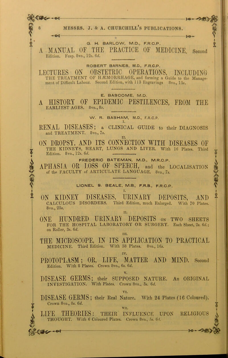 G. H. BARLOW, M.D., F.R.C.P. A MANUAL OF THE PRACTICE OF MEDICINE. Second Edition. Fcap. 8vo,, 12s. 6tZ. ROBERT BARNES, M.D., F.R.C.P. LECTURES ON OBSTETRIC OPERATIONS, INCLUDING THE TREATMENT OE HAEMORRHAGE, and forming a Guido to tho Manage- ment of Difficult Labour. Second Edition, with 113 Engravings 8vo., 15s. E. BASCOME, M.D. A HISTORY OF EPIDEMIC PESTILENCES, FROM THE EARLIEST AGES. 8vo.,8s. WWVANWkewvvWVVAW W. R. BASHAM, M.D., F.R.C.P. I. RENAL DISEASES; a clinical guide to their diagnosis and TREATMENT. 8vo., 7s. ON DROPSY, AND ITS CONNECTION WITH DISEASES OF THE KIDNEYS, HEART, LUNGS AND LIVER. With 16 Plates. Third Edition. 8vo., 12s. 6c/. FREDERIC BATEMAN, M.D., M.R.C.P. APHASIA OR LOSS OF SPEECH, and the localisation of the FACULTY of ARTICULATE LANGUAGE. 8vo., 7s. % V m. LIONEL S. BEALE, M.B., F.R.S., F.R.C.P. I. ON KIDNEY DISEASES, URINARY DEPOSITS, AND CALCULOUS DISORDERS. Third Edition, much Enlarged. With 70 Plates. 8 vo., 25s. n. ONE HUNDRED URINARY DEPOSITS on two sheets FOR THE HOSPITAL LABORATORY OR SURGERY. Each Sheet, 2s. 6d.; on Roller, 3s. 6d. iii. THE MICROSCOPE, IN ITS APPLICATION TO PRACTICAL MEDICINE. Third Edition. With 58 Plates. 8vo., 16s. PROTOPLASM; OR, LIFE, MATTER AND MIND. Second Edition. With 8 Plates. Crown 8vo., 6s. §d. v. DISEASE GERMS; their SUPPOSED NATURE. An ORIGINAL INVESTIGATION. With Plates. Crown 8vo., 3s. 6d. VI. DISFASE GERMS ; their Real Nature. With 24 Plates (16 Coloured). Crown 8vo., 8s. 6d. VII. LIFE THEORIES: their influence upon religious THOUGHT. With 6 Coloured Plates. Crown 8vo., 5s. 6 l. *e- —&*- —he*