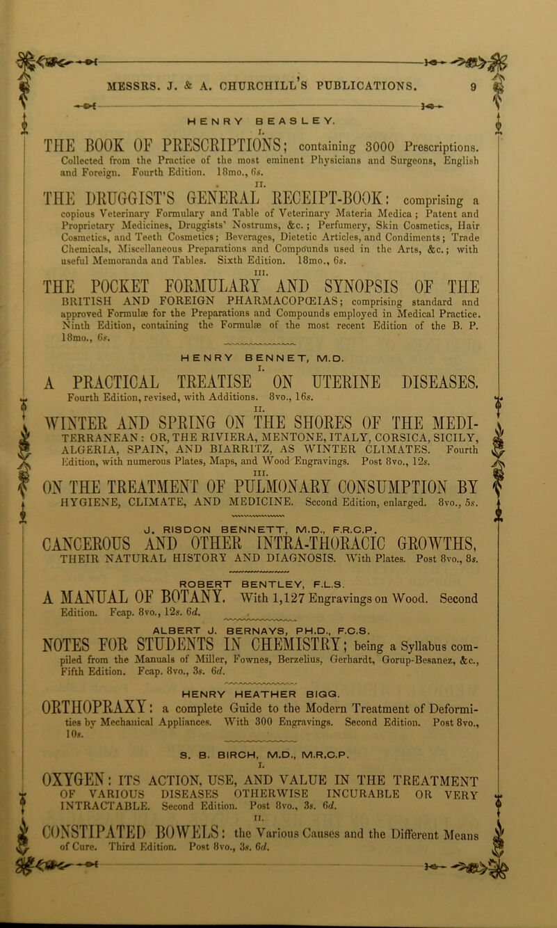 •* -©* 5>t ■ ———————— — ■ - *■ £ HENRY BEASLEY. THE BOOK OF PRESCRIPTIONS; containing 3000 Prescriptions. Collected from the Practice of the most eminent Physicians and Surgeons, English and Foreign. Fourth Edition. 18mo.,6s. THE DRUGGIST’S GENERAL ’RECEIPT-BOOK: comprising a copious Veterinary Formulary and Table of Veterinary Materia Medica ; Patent and Proprietary Medicines, Druggists’ Nostrums, &c.; Perfumery, Skin Cosmetics, Hair Cosmetics, and Teeth Cosmetics; Beverages, Dietetic Articles, and Condiments; Trade useful Memoranda and Tables. Sixth Edition. 18mo., 6s. hi. ! THE POCKET FORMULARY AND SYNOPSIS OF THE BRITISH AND FOREIGN PHARMACOPOEIAS; comprising standard and approved Formulae for the Preparations and Compounds employed in Medical Practice. Ninth Edition, containing the Formulae of the most recent Edition of the B. P. HENRY BENNET, M.D. A PRACTICAL TREATISE ON UTERINE DISEASES. Fourth Edition, revised, with Additions. 8vo., 16s. WINTER AND SPRING ON THE SHORES OF THE Medi- terranean : OR, THE RIVIERA, MENTONE, ITALY, CORSICA, SICILY, ALGERIA, SPAIN, AND BIARRITZ, AS WINTER CLIMATES. Fourth Edition, with numerous Plates, Maps, and Wood Engravings. Post 8vo., 12s. III. ON THE TREATMENT OF PULMONARY CONSUMPTION BY HYGIENE, CLIMATE, AND MEDICINE. Second Edition, enlarged. 8vo., 5s. CANCEROUS AND OTHER INTRA-THORACIC GROWTHS, THEIR NATURAL HISTORY AND DIAGNOSIS. With Plates. Post 8vo., 8s. ROBERT BENTLEY, F.L.S. A MANUAL OF BOTANY. With 1,127 Engravings on Wood. Second Edition. Fcap. 8vo., 12s. 6d. ALBERT J. BERNAYS, PH.D, F.C.S. NOTES FOR STUDENTS IN CHEMISTRY; being a Syllabus com- piled from the Manuals of Miller, Fownes, Berzelius, Gerhardt, Gorup-Besanez, &c., Fifth Edition. Fcap. 8vo., 3s. 6d. HENRY HEATHER BIQG. ORTHOPRAXY: a complete Guide to the Modern Treatment of Deformi- ties by Mechanical Appliances. With 300 Engravings. Second Edition. Post 8vo., 10s. S. B. BIRCH, M.D., M.R.C.P. I. OXYGEN: its action, use, and value in the treatment OF VARIOUS DISEASES OTHERWISE INCURABLE OR VERY * INTRACTABLE. Second Edition. Post 8vo., 3s. M. ii. CONSTIPATED BOWELS : the Various Causes and the Different Means of Cure. Third Edition. Post 8vo., 3s. 6d. 3<ii -