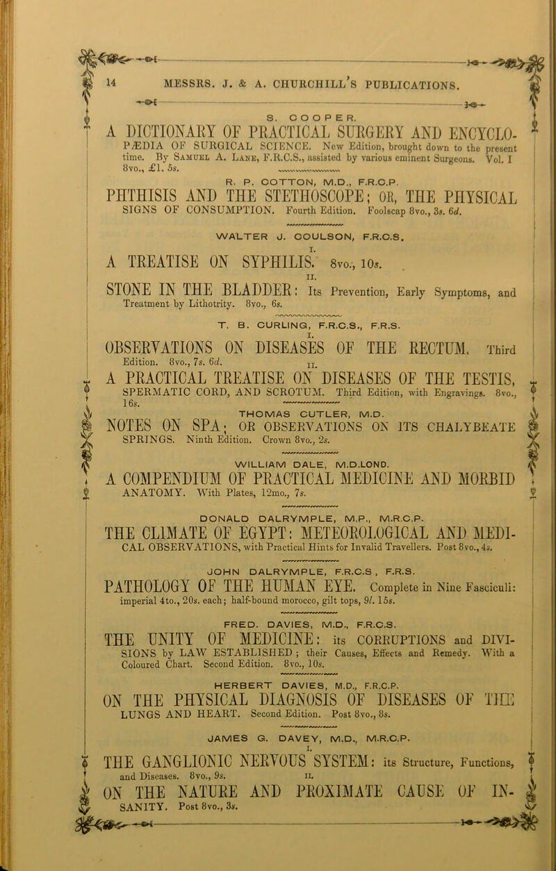 i ♦ 0 — \ A DICTIONARY OF PRACTICAL SURGERY AND ENCYCLO- 1 P7EDIA OF SURGICAL SCIENCE. New Edition, brought down to the present time. By Samuel A. Lane, F.R.C.S., assisted by various eminent Surgeons. Vol. I 8vo., £T. 5s. WVWXWWVIVWWAVWV R. P. COTTON, M.D., F.R.C.P. PHTHISIS AND THE STETHOSCOPE; OK, THE PHYSICAL SIGNS OF CONSUMPTION. Fourth Edition. Foolscap 8vo., 3s. 6d. 6 i WALTER J. COULSON, F.R.C.S, A TREATISE ON SYPHILIS.' 8vo.-, io». ii. STONE IN THE BLADDER: Its Prevention, Early Symptoms, and Treatment by Lithotrity. 8vo., 6s. T. B. CURLING, F.R.C.S., F.R.S. OBSERVATIONS ON DISEASES OF THE RECTUM, Third Edition. 8vo., 7s. 6c/. Ir A PRACTICAL TREATISE ON'DISEASES OF THE TESTIS, SPERMATIC CORD, AND SCROTUM. Third Edition, with Engravings. 8vo., 16s. THOMAS CUTLER, M.D. NOTES ON SPA; or observations on its chalybeate SPRINGS. Ninth Edition. Crown 8vo., 2s. WILLIAM DALE, M.D.LOND. A COMPENDIUM OF PRACTICAL MEDICINE AND MORBID ANATOMY. With Plates, 12mo., 7s. DONALD DALRYMPLE, M.P., M.R.C.P. THE CLIMATE OE EGYPT: METEOROLOGICAL AND MEDI- CAL OBSERVATIONS, with Practical Hints for Invalid Travellers. Post 8vo., 4s. JOHN DALRYMPLE, F.R.C.S, F.R.S. PATHOLOGY OF THE HUMAN EYE. Complete in Nine Fasciculi: imperial 4to., 20s. each; half-bound morocco, gilt tops, 91. 15s. FRED. DAVIES, M.D., F.R.C.S. THE UNITY OF MEDICINE: its corruptions and divi- sions by LAW ESTABLISHED ; their Causes, Effects and Remedy. With a Coloured Chart. Second Edition. 8vo., 10s. HERBERT DAVIES, M.D., F.R.C.P. ON THE PHYSICAL DIAGNOSIS OF DISEASES OF THE LUNGS AND HEART. Second Edition. Post 8vo., 8s. JAMES G. DAVEY, M.D., M.R.C.P. THE GANGLIONIC NERVOUS SYSTEM: its Structure, Functions, and Diseases. 8vo., 9s. n. ON THE NATURE AND PROXIMATE CAUSE OE In- sanity. Post 8vo., 3s. —•4 -*•—