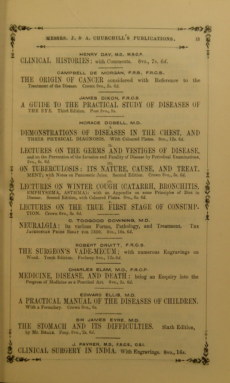 }-©-*- fi Messrs, j. & a. churchill’s publications. 15 V m»- i © HENRY DAY, M.D, M.R.C.P. CLINICAL HISTORIES I with Comments. 8vo., 7s. Gd. ? 4 VW»>^VWWVVW1/WVW ROBERT DRUITT, F.R.C.S. THE SURGEON'S VADE-MECUM; with numerous Engravings on Wood. Tenth Edition. Foolscap 8vo., 12s. 6d. CHARLES ELAM, M.D., F.R.C.P- MEDICINE, DISEASE, AND DEATH ! being an Enquiry into the Progress of Medicine as a Practical Art. 8vo., 3s. 6d. EDWARD ELLIS, M.D. A PRACTICAL MANUAL OF THE DISEASES OF CHILDREN. With a Formulary. Crown 8vo., 6's. SIR JAMES EYRE, M.D. ! THE STOMACH AND ITS DIFFICULTIES, sixth Edition, | by Mr. Beale. Fcap. 8vo., 2#. 6d. VJ J. FAYRER, M.D., F.R.C.S., C.S.I. 3 CLINICAL SURGERY IN INDIA. With Engravings. 8vo., 1G«. CAMPBELL DE MORGAN, F.R.S., F.R.C.S., THE ORIGIN OE CANCER considered with Reference to the Treatment of the Disease. Crown 8vo., 3s. 6d. JAMES DIXON, F.R.C.S. A GUIDE TO THE PRACTICAL STUDY OF DISEASES OE THE EYE. Third Edition. Post 8vo., 9s. HORACE DOBELL, M.D. DEMONSTRATIONS OF DISEASES IN THE CHEST, AND THEIR PHYSICAL DIAGNOSIS. With Coloured Plates. 8vo., 12s. 6d. LECTURES ON THE GERMS AND VESTIGES OF DISEASE, and on the Prevention of the Invasion and Fatality of Disease by Periodical Examinations. 8vo., 6s. 6d. ni ON TUBERCULOSIS : ITS NATURE, CAUSE, AND TREAT. MENT; with Notes on Pancreatic Juice. Second Edition. Crown 8vo., 3s. 6d. LECTURES ON WINTER COUGH (CATARRH, BRONCHITIS, EMPHYSEMA, ASTHMA); with an Appendix on some Principles of Diet in Disease. Second Edition, with Coloured Plates. 8vo., 8s. 6d. LECTURES ON THE TRUE FIRST STAGE OF CONSUMP- TION. Crown 8vo., 3s. 6d C. TOOGOOD DOWNING, M.D. NEURALGIA: its various Forms, Pathology, and Treatment. The Jacksohian Prize Essay for 1850. 8vo., 10s. 6d.