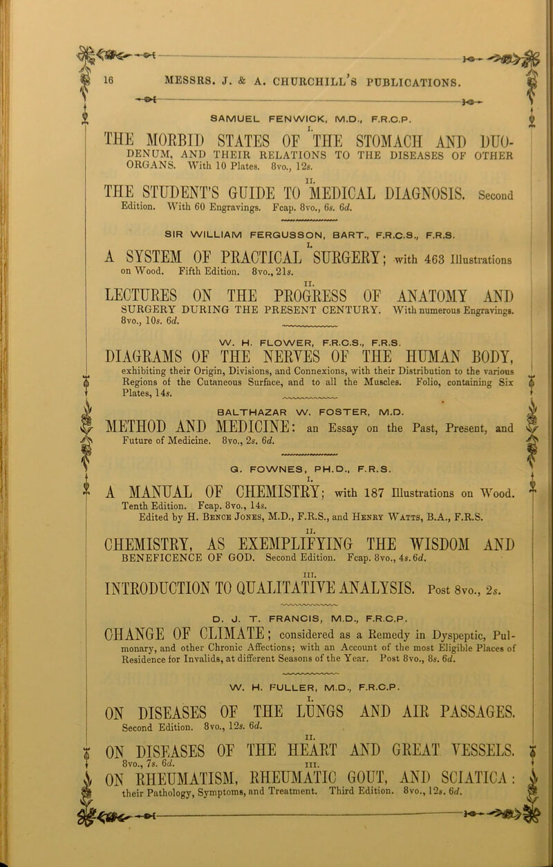 SAMUEL FENWICK, M.D., F.R.C.P. THE MORBID STATES OF “'THE STOMACH AND DUO- DENUM, AND THEIR RELATIONS TO THE DISEASES OF OTHER ORGANS. With 10 Plates. 8vo., 12s. THE STUDENT’S GUIDE TO MEDICAL DIAGNOSIS. Second Edition. With 60 Engravings. Fcap. 8vo., 6s. 6d. SIR WILLIAM FERGUSSON, BART., F.R.C.S., F.R.S. A SYSTEM OF PRACTICAL ‘'SURGERY; with 463 illustrations on Wood. Fifth Edition. 8vo„ 21s. LECTURES ON THE PROGRESS OF ANATOMY AND SURGERY DURING THE PRESENT CENTURY. With numerous Engraving.. 8vo., 10s. 6d. W. H. FLOWER, F.R.C.S., F.R.S. DIAGRAMS OF THE NERVES OF THE HUMAN BODY, exhibiting their Origin, Divisions, and Connexions, with their Distribution to the various Regions of the Cutaneous Surface, and to all the Muscles. Folio, containing Six Plates, 14s. BALTHAZAR W. FOSTER, M.D. METHOD AND MEDICINE: an Essay on the Past, Present, and Future of Medicine. 8vo., 2s. 6d. G. FOWNES, PH. D., F.R.S. I. A MANUAL 0E CHEMISTRY; with 187 Illustrations on Wood. Tenth Edition. Fcap. 8vo., 14s. Edited by H. Bence Jones, M.D., F.R.S., and Henry Watts, B.A., F.R.S. CHEMISTRY, AS EXEMPLIFYING THE WISDOM AND BENEFICENCE OF GOD. Second Edition. Fcap. 8vo., 4s. 6d. hi. INTRODUCTION TO QUALITATIVE ANALYSIS. Post 8vo., 2*. D. J. T. FRANCIS, M.D., F.R.C.P. CHANGE OF CLIMATE ; considered as a Remedy in Dyspeptic, Pul- monary, and other Chronic Affections; with an Account of the most Eligible Places of Residence for Invalids, at different Seasons of the Year. Post 8vo., 8s. 6d. W. H. FULLER, M.D., F.R.C.P. ON DISEASES OF THE LUNGS AND AIR PASSAGES. Second Edition. 8vo., 12s. 6d. ON DISEASES 0E THE HEART AND GREAT VESSELS. 8vo., 7s. 6d. hi. ON RHEUMATISM, RHEUMATIC GOUT, AND SCIATICA: their Pathology, Symptoms, and Treatment. Third Edition. 8vo., 12s. 6d.
