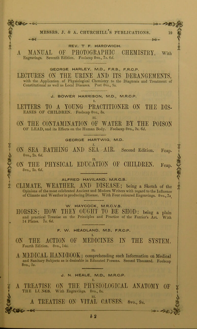 -» OE 30 > A MANUAL OF PHOTOGEAPHIC CHEMISTEY. With Engravings. Seventh Edition. Foolscap 8vo., 7s. 6d. ? T GEORGE HARLEY, M.D„ F.R.S., F.R.C.P. LECTURES ON THE URINE AND ITS DERANGEMENTS, with the Application of Physiological Chemistry to the Diagnosis and Treatment of Constitutional as well as Local Diseases. Post 8vo., 9s. J. BOWER HARRISON, M.D., M.R.C.P. LETTEES TO A YOUNG PEACTITIONEE ON THE Dis- eases OF CHILDREN. Foolscap 8vo., 3s. ii. ON THE CONTAMINATION OF WATER BY THE POISON OF LEAD, and its Effects on the Human Body. Foolscap 8vo., 3s. 6d. VVW W VWW* •VWW Fcap. GEORGE HARTWIG, M.D. ON SEA BATHING AND SEA AIR. Second Edition. 8vo., 2s. 6d. ON THE PHYSICAL EDUCATION OF CHILDREN. Fcap. 8vo., 2s. 6d. ALFRED HAVILAND, M.R.C.S. CLIMATE, WEATHER, AND DISEASE; being a Sketch of the Opinions of the most celebrated Ancient and Modern Writers with regard to the Influence of Climate and Weather in producing Disease. With Four coloured Engravings. 8vo., 7s W. HAYCOCK, MR.C.V.S. HOUSES; HOW THEY OUGHT TO BE SHOD: being a plain and practical Treatise on the Principles and Practice of the Farrier’s Art. With 14 Plates. 7s. 6d. VNWM WWW VVW V\VW% F. W. HEADLAND, M.D., F.R.C.P. ON THE ACTION OF MEDICINES IN THE SYSTEM. Fourth Edition. 8vo., 14s. ii. A MEDICAL HANDBOOK; comprehending such Information on Medical and Sanitary Subjects as is desirable in Educated Persons. Second Thousand. Foolscap 8vo., 5s. J. N. HEALE, M.D., M.R.C.P. I. i A TEEATTSE ON THE PHYSIOLOGICAL ANATOMY OF I THE LUNGS. With Engravings. 8vo., 8s. ii. A TREATISE ON VITAL CAUSES. Svo., 9.. -4&Sr