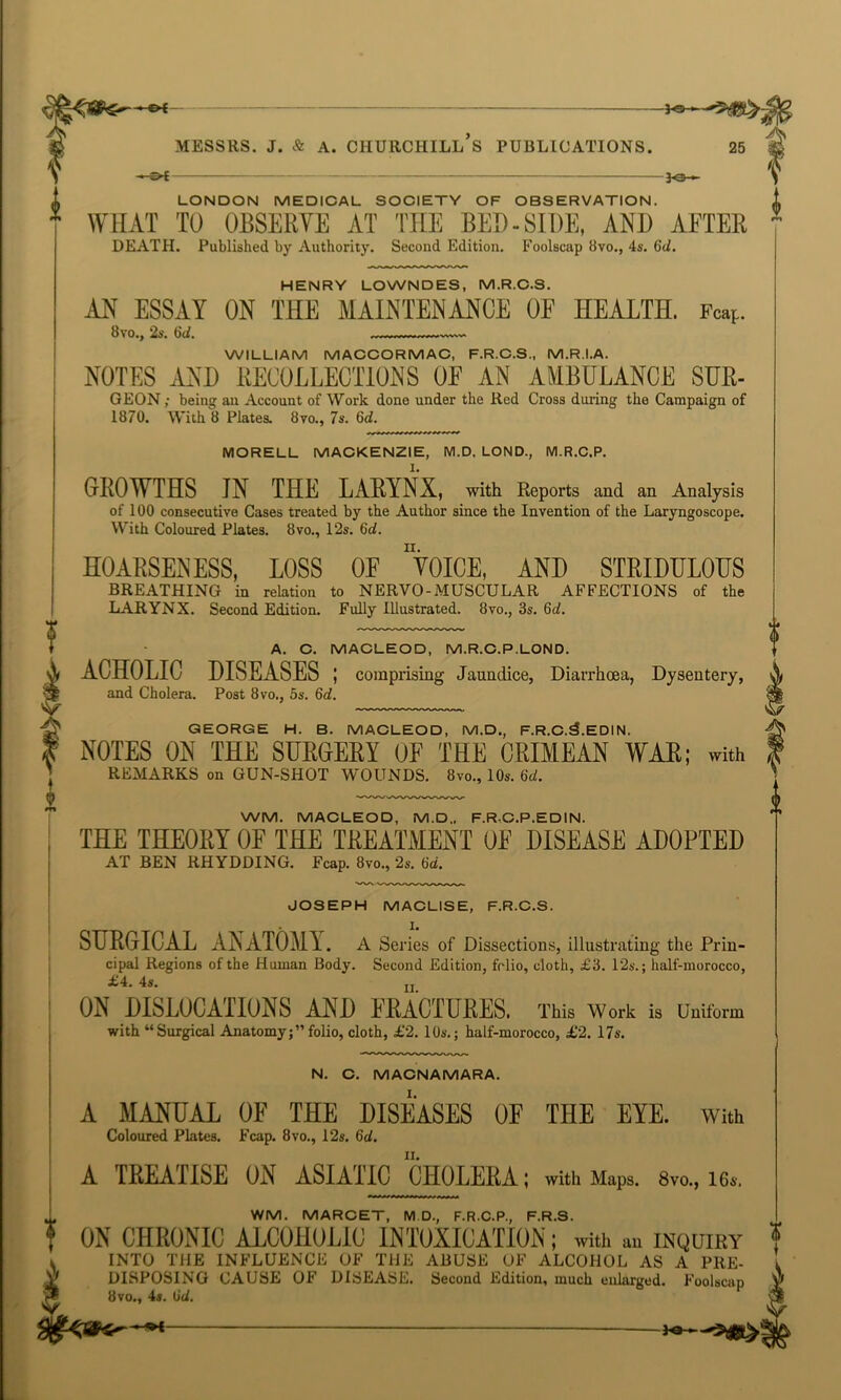 l ■ e>c — jo- LONDON MEDICAL SOCIETY OF OBSERVATION. WHAT TO OBSERVE AT THE BED-SIDE, AND AFTER HENRY LOWNDES, M.R.C.S. AN ESSAY ON THE MAINTENANCE OF HEALTH. Fcap. Bvo*j t)lI. WILLIAM MACCORMAC, F.R.C.S., M.RI.A. NOTES AND RECOLLECTIONS OF AN AMBULANCE SUR- GEON; being an Account of Work done under the Red Cross during the Campaign of 1870. With 8 Plates. 8vo., 7s. 3d. MORELL MACKENZIE, M.D. LOND., M.R.C.P. GROWTHS JN THE LARYNX, with Reports and an Analysis of 100 consecutive Cases treated by the Author since the Invention of the Laryngoscope. With Coloured Plates. 8vo., 12s. 3d. HOARSENESS, LOSS OF “VOICE, AND STRIDULOUS BREATHING in relation to NERVO-MUSCULAR AFFECTIONS of the LARYNX. Second Edition. Fully Illustrated. 8vo., 3s. 6d. A. C. MACLEOD, M.R.C.P.LOND. ACHOLIC DISEASES ; comprising Jaundice, Diarrhoea, Dysentery, and Cholera. Post 8vo., os. 6d. GEORGE H. B. MACLEOD, M.D., F.R.C.3.EDIN. NOTES ON THE SURGERY 0E THE CRIMEAN WAR; with REMARKS on GUN-SHOT WOUNDS. 8vo., 10s. 6d. WM. MACLEOD, M.D„ F.RC.P.EDIN. THE THEORY OF THE TREATMENT 0E DISEASE ADOPTED AT BEN RHYDDING. Fcap. 8vo., 2s. 3d. JOSEPH MACLISE, F.R.C.S. SURGICAL ANATOMY. A Series of Dissections, illustrating the Prin- cipal Regions of the Human Body. Second Edition, folio, cloth, £3. 12s.; half-morocco, £4. 4s. jj ON DISLOCAIIONS AND FRACTURES. This Work is Uniform with “Surgical Anatomy;”folio, cloth, £2. 10s.; half-morocco, £2. 17s. N. C. MACNAMARA. A MANUAL OF THE DISEASES OF THE EYE. with Coloured Plates. Fcap. 8vo., 12s. 3d. A TREAIISE ON ASIATIC CHOLERA; with Maps. 8vo., 16s. WM. MARCET, MD, F.R.C.P., F.R.S. ON CHRONIC ALCOHOLIC INTOXICATION; with au inquiry INTO THE INFLUENCE OF THE ABUSE OF ALCOHOL AS A PKE- DISPOSING CAUSE OF DISEASE. Second Edition, much enlarged. Foolscap 8vo., 4s. 3d.