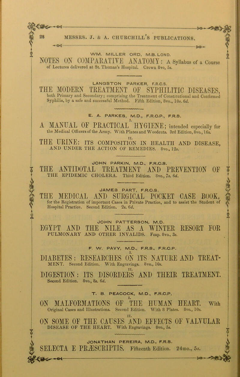 0 0 28 MESSRS. J. & A. CHURCHILL S PUBLICATIONS. 3-©- WM. miller ord, m.b. lond. NOTES ON COMPARATIVE ANATOMY : A Syllabus of a Course of Lectures delivered at St. Thomas’s Hospital. Crown 8vo, 5s. LANGSTON PARKER, F.R.C.S. THE MODERN TREATMENT OF SYPHILITIC DISEASES, both Primary and Secondary; comprising the Treatment of Constitutional and Confirmed Syphilis, by a safe and successful Method. Fifth Edition, 8vo., 10s. 6id. E. A. PARKES, M.D., F.R.C.P., F.R.S. A MANUAL OF PRACTICAL HYGIENE; intended especially for the Medical Officers of the Army. With Plates and Woodcuts. 3rd Edition, 8vo., 16s. ii. THE URINE: its composition in health and disease, AND UNDER THE ACTION OF REMEDIES. 8vo., 12s. JOHN PARKIN, M.D., F.R.C.S. THE ANTIDOTAL TREATMENT AND PREVENTION OF THE EPIDEMIC CHOLERA. Third Edition. 8vo., 7s. 6d. WWWVWVV.WW\ vvv\ VSWWVWWVWMVWW' JAMES PART, F.R.C.S. THE MEDICAL AND SURGICAL POCKET CASE BOOK, for the Registration of important Cases in Private Practice, and to assist the Student of Hospital Practice. Second Edition. 2s. 6d. JOHN PATTERSON, M.D. EGYPT AND THE NILE AS A WINTER RESORT FOR PULMONARY AND OTHER INVALIDS. Fcap. 8vo., 3s. F. W. PAVY, M.D., F.R.S., F.R.C.P. DIABETES: RESEARCHES ON ITS NATURE AND TREAT- MENT. Second Edition. With Engravings. 8vo., 10s. DIGESTION: ITS DISORDERS AND THEIR TREATMENT. Second Edition. 8vo., 8s. 6d. T. B. PEACOCK, M.D., F.R.C.P. ON MALFORMATIONS OF THE HUMAN HEART. With ON SOME OF THE CAUSES AND EFFECTS OF YALYULAR DISEASE OF THE HEART. With Engravings. 8vo., 5s. JONATHAN PEREIRA, M.D., F.R.S. SELECTA E PRYESCRIPTIS. Fifteenth Edition. 24mo., 5s. J