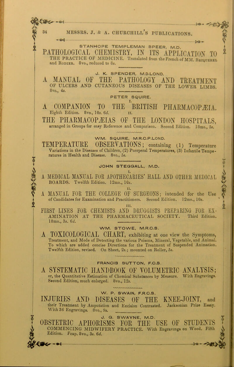 -«h A JK 34 Messrs, j. & a. churchill’s publications. ^ iT*^C STANHOPE TEMPLEMAN SPEER, MD PATHOLOGICAL CHEMISTRY, IN ITS APPLICATION TO THE PRACTICE OF MEDICINE. Translated from the French of MM. Becqukrel and Rodier. 8vo., reduced to 8s. J. K. SPENDER, M.D.LOND. A MANUAL OF THE PATHOLOGY AND TREATMENT OF ULCERS AND CUTANEOUS DISEASES OF THE LOWER LIMBS. 8 vo., 4s. PETER SQUIRE. A COMPANION TO THE ''BRITISH PHARMACOPOEIA. Eighth Edition. 8vo., 10s. 6c/. n. THE PHARMACOPOEIAS OF THE LONDON HOSPITALS, arranged in Groups for easy Reference and Comparison. Second Edition. 18mo., 5s. WM. SQUIRE, M.R.C.P.LOND. TEMPERATURE OBSERVATIONS; containing (1) Temperature Variations in the Diseases of Children, (2) Puerperal Temperatures, (3) Infantile Tempe- ratures in Health and Disease. 8vo., 5s. JOHN STEGGALL, M.D. A MEDICAL MANUAL FOR APOTHECARIES’ HALL AND OTHER MEDICAL BOARDS. Twelfth Edition. 12mo., 10s. A MANUAL FOR THE COLLEGE OF SURGEONS; intended for the Use of Candidates for Examination and Practitioners. Second Edition. 12mo., 10s. in. FIRST LINES FOR CHEMISTS AND DRUGGISTS PREPARING FOR Ex- amination AT THE PHARMACEUTICAL SOCIETY. Third Edition. 1 BinOtj 3St Qcl» WM. STOWE, M.R.C.S. A TOXICOLOGICAL CHART, exhibiting at one view the Symptoms, Treatment, and Mode of Detecting the various Poisons, Mineral, Vegetable, and Animal. To which are added concise Directions for the Treatment of Suspended Animation. Twelfth Edition, revised. On Sheet, 2s.; mounted on Roller, 5s. FRANCIS SUTTON, F.C.S. A SYSTEMATIC HANDBOOK OF VOLUMETRIC ANALYSIS; or, the Quantitative Estimation of Chemical Substances by Measure. With Engravings. Second Edition, much enlarged. 8vo., 12s. W. P. SWAIN, F.R.C.S. INJURIES AND DISEASES OF THE KNEE-JOINT, and their Treatment by Amputation and Excision Contrasted. Jacksonian Prize Essay. With 36 Engravings. 8vo., ,9s. w ° 1 v\\» J. Q. SWAYNE, M.D. OBSTETRIC APHORISMS EOR THE USE 0E STUDENTS COMMENCING MIDWIFERY PRACTICE. With Engravings on Wood. Fifth Edition. Fcap. 8vo., 3s. 6d. A -Hi—-