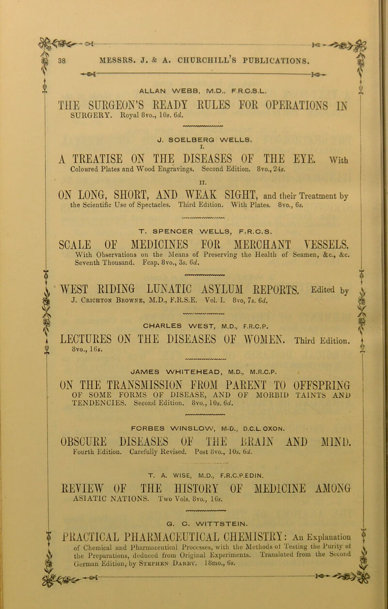 I-©* 0 ALLAN WEBB, M.D., F R.C.8.L. THE SURGEON’S READY RULES FOR OPERATIONS IN SURGERY. Royal 8vo., 10s. Gd. J. SOELBERQ WELLS. A TREATISE ON THE DISEASES OF THE EYE. With Coloured Plates and Wood Engravings. Second Edition. 8vo., 24s. IX. ON LONG, SHORT, AND WEAK SIGHT, and their Treatment by the Scientific Use of Spectacles. Third Edition. With Plates. 8vo., 6s. l\W VA VW» VWW\ ,\\W» 0 T. SPENCER WELLS, F.R.C.S. SCALE OE MEDICINES FOR MERCHANT VESSELS. With Observations on the Means of Preserving the Health of Seamen, &c., &c. Seventh Thousand. Fcap. 8vo., 3s. 6h. WEST RIDING LUNATIC ASYLUM REPORTS. Edited by J. Crichton Browne, M.D., F.R.S.E. Vol. I. 8vo, 7s. Gd. w\v\ < wv\v> vwwt vw LECTURES ON THE DISEASES OF WOMEN. Third Edition. 8vo., 16*. JAMES WHITEHEAD, M.D., M.R.C.P. ON THE TRANSMISSION FROM PARENT TO OFFSPRING OF SOME FORMS OF DISEASE, AND OF MORBID TAINTS AND TENDENCIES. Second Edition. 8vo., 10s. Gd. FORBES WINSLOW, M.D., D.C.L. OXON. OBSCURE DISEASES OF THE BRAIN AND MIND. Fourth Edition. Carefully Revised. Post 8vo., IQs. Gd. i T. A. WISE, M.D., F.R.C.P.EDIN. REVIEW OF THE HISTORY OE MEDICINE AMONG ASIATIC NATIONS. Two Vols. 8vo., 16s. G. C. WITTSTEIN. | PRACTICAL PHARMACEUTICAL CHEMISTRY: An Explanation f of Chemical and Pharmaceutical Processes, with the Methods ot lesting the Purity ot ^ )f the Preparations, deduced from Original Experiments. iranslated from the Second I German Edition, by Stephen Darby. 18mo., 6s.