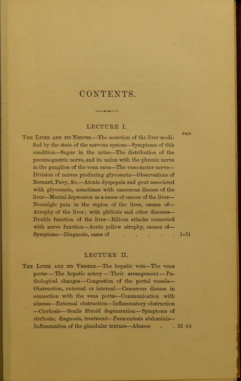 CONTENTS. LECTURE I. The Liter and its Nerves.—The secretion of the liver modi- fied by the state of the nervous system—Symptoms of this condition—Sugar in the urine—The distribution of the pneumogastric nerve, and its union with the phrenic nerve in the ganglion of the vena cava—The vaso-motor nerve— Division of nerves producing glycosuria—Observations of Bernard, Pavy, &c.—Atonic dyspepsia and gout associated with glycosuria, sometimes with cancerous disease of the liver—Mental depression as a cause of cancer of the liver— Neuralgic pain in the region of the liver, causes of— Atrophy of the liver; with phthisis and other diseases— Double function of the liver—Bilious attacks connected with nerve function—Acute yellow atrophy, causes of— Symptoms—Diagnosis, cases of LECTURE II. The Liver and its Vessels.—The hepatic vein—The vena portae — The hepatic artery—'Their arrangement — Pa- thological changes—Congestion of the portal vessels— Obstruction, external or internal—Cancerous disease in connection with the vena port®—Communication with abscess—External obstruction—Inflammatory obstruction —Cirrhosis—Senile fibroid degeneration—Symptoms of cirrhosis; diagnosis, treatment—Paracentesis abdominis— Inflammation of the glandular texture—Abscess Pape 1-31 32 63