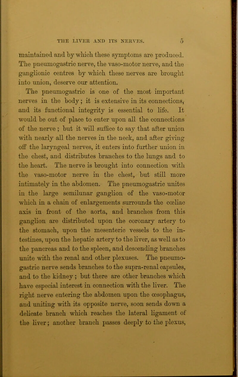 maintained and by which these symptoms are produced. The pneumogastric nerve, the vaso-motor nerve, and the ganglionic centres by which these nerves are brought into union, deserve our attention. The pneumogastric is one of the most important nerves in the body; it is extensive in its connections, and its functional integrity is essential to life. It would be out of place to enter upon all the connections of the nerve ; but it will suffice to say that after union with nearly all the nerves in the neck, and after giving off the laryngeal nerves, it enters into further union in the chest, and distributes branches to the lungs and to the heart. The nerve is brought into connection with the vaso-motor nerve in the chest, but still more intimately in the abdomen. The pneumogastric unites in the large semilunar ganglion of the vaso-motor which in a chain of enlargements surrounds the cocliac axis in front of the aorta, and branches from this ganglion are distributed upon the coronary artery to the stomach, upon the mesenteric vessels to the in- testines, upon the hepatic artery to the liver, as well as to the pancreas and to the spleen, and descending branches unite with the renal and other plexuses. The pneumo- gastric nerve sends branches to the supra-renal capsules, and to the kidney ; but there are other branches which have especial interest in connection with the liver. The right nerve entering the abdomen upon the oesophagus, and uniting with its opposite nerve, soon sends down a delicate branch which reaches the lateral ligament of the liver; another branch passes deeply to the plexus,