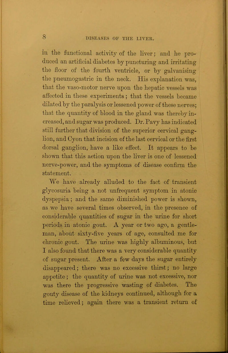 in the functional activity of tlie liver; and he pro- duced an artificial diabetes by puncturing and irritating the floor of the fourth ventricle, or by galvanising the pneumogastric in the neck. His explanation was, that the vaso-motor nerve upon the hepatic vessels was affected in these experiments ; that the vessels became dilated by the paralysis or lessened power of these nerves; that the quantity of blood in the gland was thereby in- creased, and sugar was produced. Dr. Pavy has indicated still further that division of the superior cervical gang- lion, and Cyon that incision of the last cervical or the first dorsal ganglion, have a like effect. It appears to be shown that this action upon the liver is one of lessened nerve-power, and the symptoms of disease confirm the statement. We have already alluded to the fact of transient glycosuria being a not unfrequent symptom in atonic dyspepsia ; and the same diminished power is shown, as we have several times observed, in the presence of considerable quantities of sugar in the urine for short periods in atonic gout. A year or two ago, a gentle- man, about sixty-five years of age, consulted me for chronic gout. The urine was highly albuminous, but I also found that there was a very considerable quantity of sugar present. After a few days the sugar entirely disappeared; there was no excessive thirst; no large appetite; the quantity of urine was not excessive, nor was there the progressive wasting of diabetes. The gouty disease of the kidneys continued, although for a time relieved; again there was a transient return of