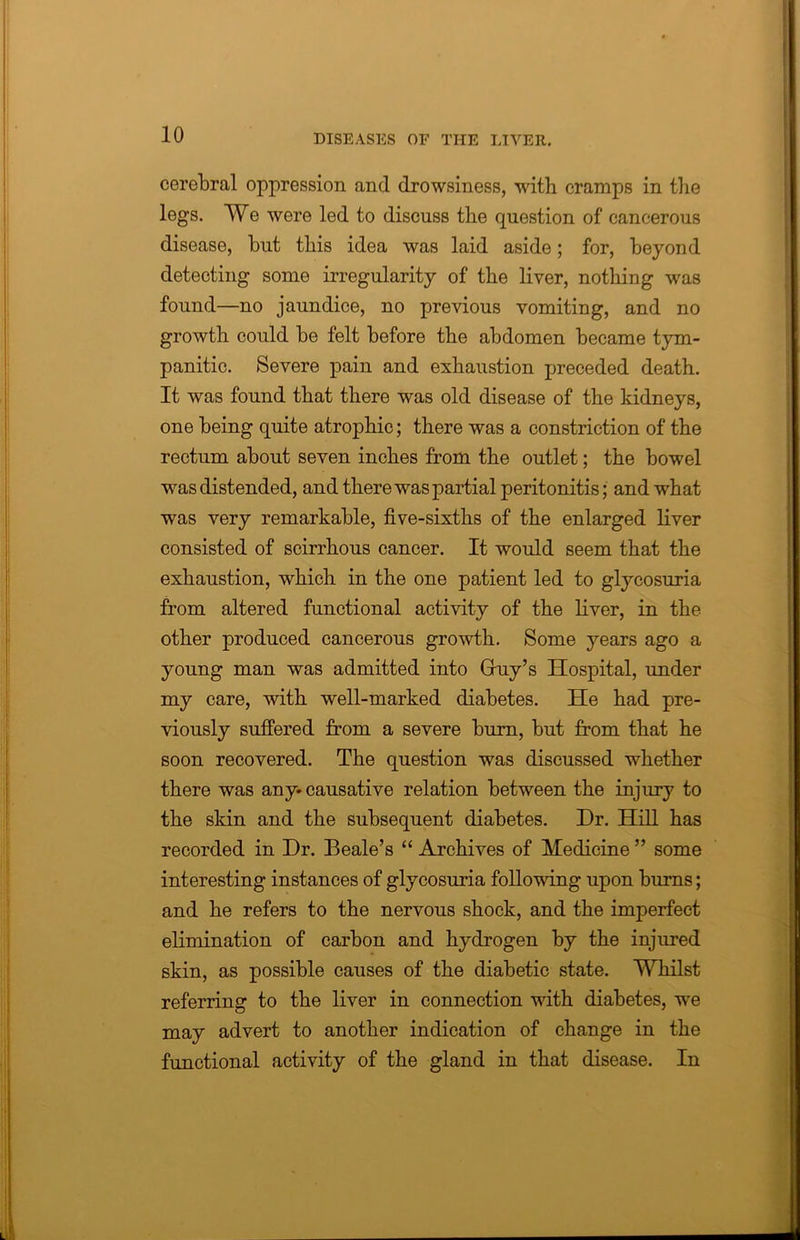 cerebral oppression and drowsiness, with cramps in the legs. We were led to discuss the question of cancerous disease, hut this idea was laid aside; for, beyond detecting some irregularity of the liver, nothing was found—no jaundice, no previous vomiting, and no growth could be felt before the abdomen became tym- panitic. Severe pain and exhaustion preceded death. It was found that there was old disease of the kidneys, one being quite atrophic; there was a constriction of the rectum about seven inches from the outlet; the bowel was distended, and there was partial peritonitis; and what was very remarkable, five-sixths of the enlarged liver consisted of scirrhous cancer. It would seem that the exhaustion, which in the one patient led to glycosuria from altered functional activity of the liver, in the other produced cancerous growth. Some years ago a young man was admitted into Gfuy’s Hospital, under my care, with well-marked diabetes. He had pre- viously suffered from a severe burn, but from that he soon recovered. The question was discussed whether there was any-causative relation between the injury to the skin and the subsequent diabetes. Dr. Hill has recorded in Dr. Beale’s “ Archives of Medicine ” some interesting instances of glycosuria following upon burns; and he refers to the nervous shock, and the imperfect elimination of carbon and hydrogen by the injured skin, as possible causes of the diabetic state. Whilst referring to the liver in connection with diabetes, we may advert to another indication of change in the functional activity of the gland in that disease. In