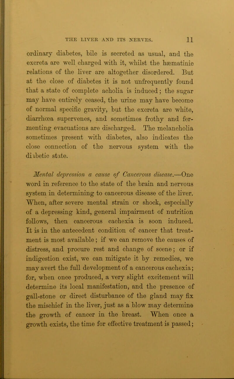 ordinary diabetes, bile is secreted as usual, and tbe excreta are well charged with it, whilst the hoomatinic relations of the liver are altogether disordered. But at the close of diabetes it is not unfrequently found that a state of complete acholia is induced; the sugar may have entirely ceased, the mine may have become of normal specific gravity, but the excreta are white, diarrhoea supervenes, and sometimes frothy and fer- menting evacuations are discharged. The melancholia sometimes present with diabetes, also indicates the close connection of the nervous system with the diibetic state. Mental depression a cause of Cancerous disease.—One word in reference to the state of the brain and nervous system in determining to cancerous disease of the liver. When, after severe mental strain or shock, especially of a depressing kind, general impairment of nutrition follows, then cancerous cachexia is soon induced. It is in the antecedent condition of cancer that treat- ment is most available; if we can remove the causes of distress, and procure rest and change of scene; or if indigestion exist, we can mitigate it by remedies, we may avert the full development of a cancerous cachexia; for, when once produced, a very slight excitement will determine its local manifestation, and the presence of gall-stone or direct disturbance of the gland may fix the mischief in the liver, just as a blow may determino the growth of cancer in the breast. When once a growth exists, the time for effective treatment is passed;
