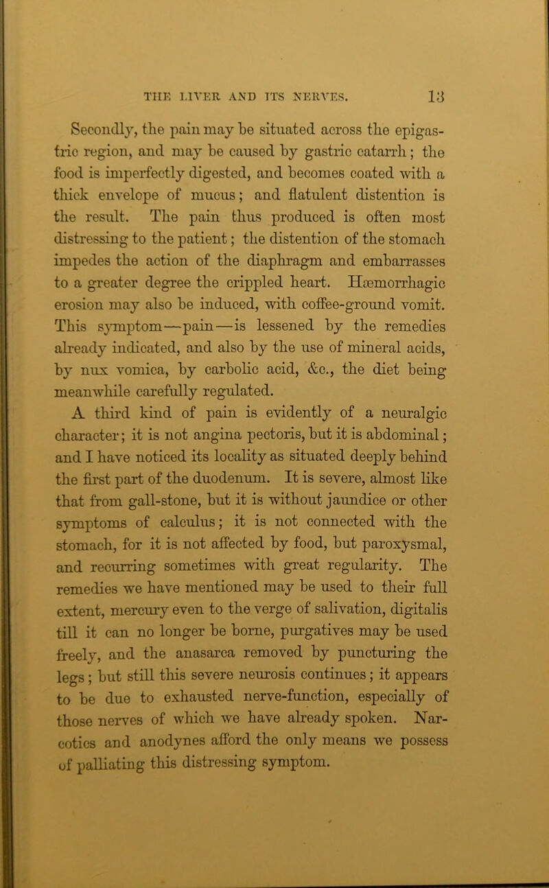 Secondly, the pain may be situated across the epigas- tric region, and may he caused by gastric catarrh; the food is imperfectly digested, and becomes coated with a thick envelope of mucus; and flatulent distention is the result. The pain thus produced is often most distressing to the patient; the distention of the stomach impedes the action of the diaphragm and embarrasses to a greater degree the crippled heart. Hcemorrhagic erosion may also be induced, with coffee-ground vomit. This symptom—pain—is lessened by the remedies already indicated, and also by the use of mineral acids, by nux vomica, by carbolic acid, etc., the diet being meanwhile carefully regulated. A third kind of pain is evidently of a neuralgic character; it is not angina pectoris, but it is abdominal; and I have noticed its locality as situated deeply behind the first part of the duodenum. It is severe, almost like that from gall-stone, but it is without jaundice or other symptoms of calculus; it is not connected with the stomach, for it is not affected by food, but paroxysmal, and recurring sometimes with great regularity. The remedies we have mentioned may be used to their full extent, mercury even to the verge of salivation, digitalis till it can no longer be borne, purgatives may be used freely, and the anasarca removed by puncturing the legs; but still this severe neurosis continues; it appears to be due to exhausted nerve-function, especially of those nerves of which we have already spoken. Nar- cotics and anodynes afford the only means we possess of palliating this distressing symptom.