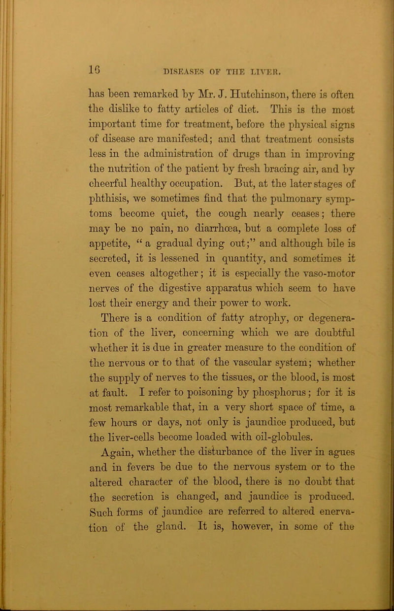 1G lias been remarked by Mr. J. Hutchinson, there is often the dislike to fatty articles of diet. This is the most important time for treatment, before the physical signs of disease are manifested; and that treatment consists less in the administration of drugs than in improving the nutrition of the patient by fresh bracing air, and by cheerful healthy occupation. But, at the later stages of phthisis, we sometimes find that the pulmonary symp- toms become quiet, the cough nearly ceases; there may be no pain, no diarrhoea, but a complete loss of appetite, “ a gradual dying out;” and although bile is secreted, it is lessened in quantity, and sometimes it even ceases altogether; it is especially the vaso-motor nerves of the digestive apparatus which seem to have lost their energy and their power to work. There is a condition of fatty atrophy, or degenera- tion of the liver, concerning which we are doubtful whether it is due in greater measure to the condition of the nervous or to that of the vascular system; whether the supply of nerves to the tissues, or the blood, is most at fault. I refer to poisoning by phosphorus ; for it is most remarkable that, in a very short space of time, a few hours or days, not only is jaundice produced, but the liver-cells become loaded with oil-globules. Again, whether the disturbance of the liver in agues and in fevers be due to the nervous system or to the altered character of the blood, there is no doubt that the secretion is changed, and jaundice is produced. Such forms of jaundice are referred to altered enerva- tion of the gland. It is, however, in some of the