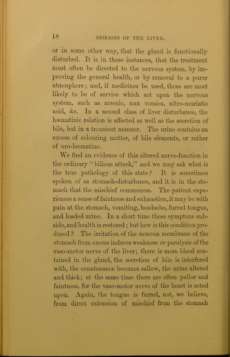 or in some other way, that the gland is functionally disturbed. It is in these instances, that the treatment must often be directed to the nervous system, by im- proving the general health, or by removal to a purer atmosphere; and, if medicines be used, those are most likely to be of service which act upon the nervous system, such as. arsenic, nux vomica, nitro-muriatic acid, &c. In a second class of liver disturbance, the hsematinic relation is affected as well as the secretion of bile, but in a transient manner. The urine contains an excess of colouring matter, of bile elements, or rather of uro-hsematine. We find an evidence of this altered nerve-function in the ordinary “ bilious attack,” and we may ask what is the true pathology of this state ? It is sometimes spoken of as stomach-disturbance, and it is in the sto- mach that the mischief commences. The patient expe- riences a sense of faintness and exhaustion, it may be with pain at the stomach, vomiting, headache, furred tongue, and loaded urine. In a short time these symptons sub- side, and health is restored; but how is this condition pro- duced ? The irritation of the mucous membrane of the stomach from excess induces weakness or paralysis of the vaso-motor nerve of the liver; there is more blood con- tained in the gland, the secretion of bile is interfered with, the countenance becomes sallow, the mine altered and thick; at the same time there are often pallor and faintness, for the vaso-motor nerve of the heart is acted upon. Again, the tongue is furred, not, we believe, from direct extension of mischief from the stomach