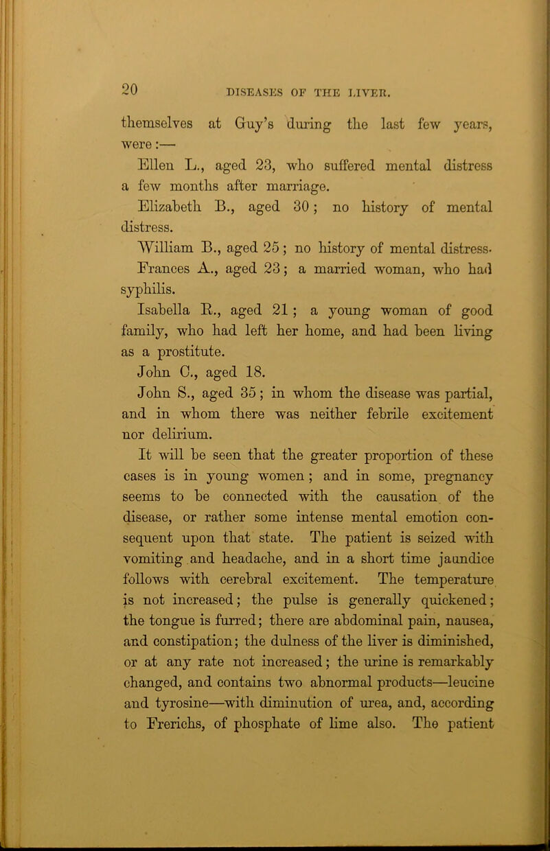 themselves at Guy’s timing the last few years, were:— Ellen L., aged 23, who suffered mental distress a few months after marriage. Elizabeth B., aged 30; no history of mental distress. William B., aged 25; no history of mental distress- Frances A., aged 23; a married woman, who had syphilis. Isabella R., aged 21 ; a young woman of good family, who had left her home, and had been living as a prostitute. John 0., aged 18. John S., aged 35; in whom the disease was partial, and in whom there was neither febrile excitement nor delirium. It will be seen that the greater proportion of these cases is in young women ; and in some, pregnancy seems to be connected with the causation of the disease, or rather some intense mental emotion con- sequent upon that state. The patient is seized with vomiting and headache, and in a short time jaundice follows with cerebral excitement. The temperature is not increased; the pulse is generally quickened; the tongue is furred; there are abdominal pain, nausea, and constipation; the dulness of the liver is diminished, or at any rate not increased; the urine is remarkably changed, and contains two abnormal products—leucine and tyrosine—with diminution of urea, and, according to Frerichs, of phosphate of lime also. The patient