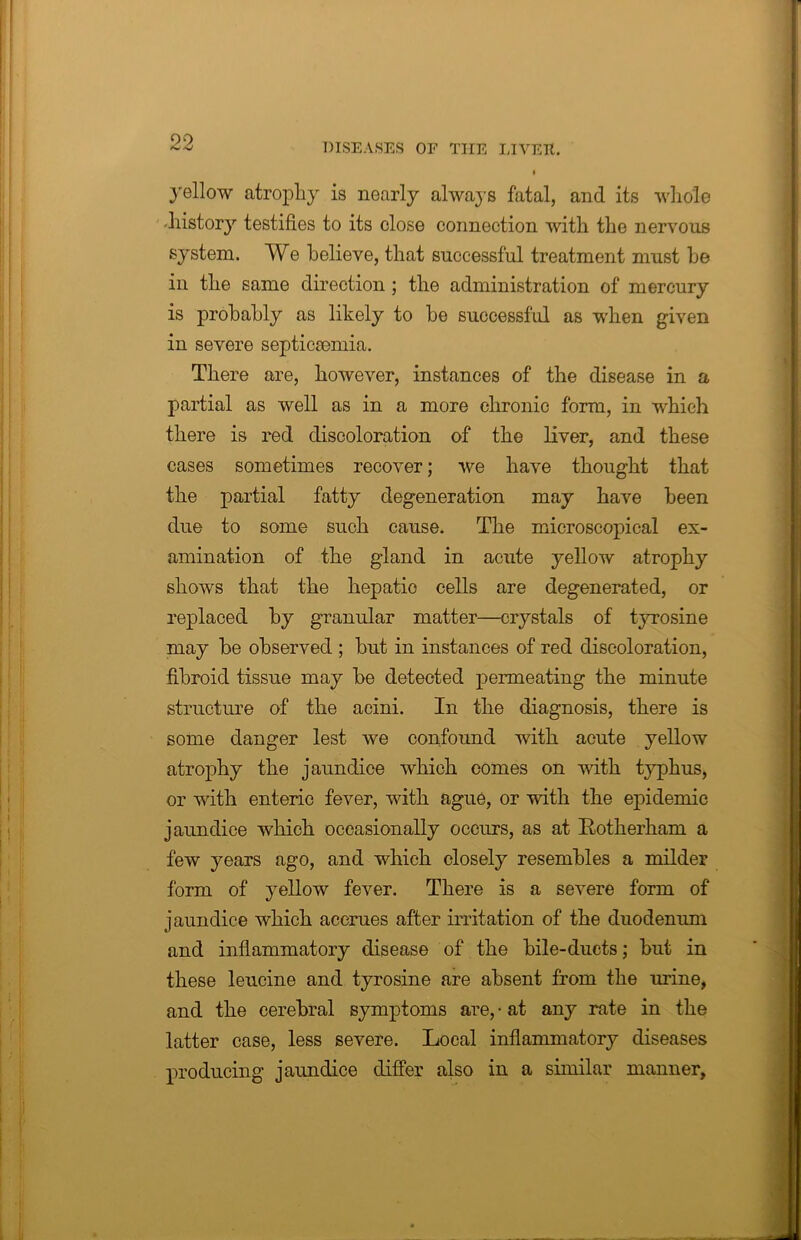 yellow atrophy is nearly always fatal, and its whole -history testifies to its close connection with the nervous system. We believe, that successful treatment must he in the same direction ; the administration of mercury is probably as likely to he successful as when given in severe septicaemia. There are, however, instances of the disease in a partial as well as in a more chronic form, in which there is red discoloration of the liver, and these cases sometimes recover; we have thought that the partial fatty degeneration may have been due to some such cause. The microscopical ex- amination of the gland in acute yellow atrophy shows that the hepatic cells are degenerated, or replaced by granular matter—crystals of tyrosine may he observed ; but in instances of red discoloration, fibroid tissue may be detected permeating the minute structure of the acini. In the diagnosis, there is some danger lest we confound with acute yellow atrophy the jaundice which comes on with typhus, or with enteric fever, with ague, or with the epidemic jaundice which occasionally occurs, as at Rotherham a few years ago, and which closely resembles a milder form of yellow fever. There is a severe form of jaundice which accrues after irritation of the duodenum and inflammatory disease of the bile-ducts; but in these leucine and tyrosine are absent from the urine, and the cerebral symptoms are, • at any rate in the latter case, less severe. Local inflammatory diseases producing jaundice differ also in a similar manner.