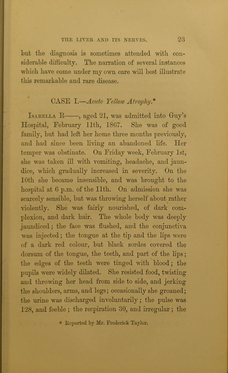 but the diagnosis is sometimes attended with con- siderable difficulty. The narration of several instances which have come under my own care will best illustrate this remarkable and rare disease. CASE I.—Acute Yellow Atrophy* Isabella R , aged 21, was admitted into Guy’s Hospital, February 11th, 18C7. She was of good family, but had left her home three months previously, and had since been living an abandoned life. Her temper was obstinate. On Friday week, February 1st, she was taken ill with vomiting, headache, and jaun- dice, which gradually increased in severity. On the 10th she became insensible, and was brought to the hospital at 6 p.m. of the 11th. On admission she was scarcely sensible, but was throwing herself about rather violently. She was fairly nourished, of dark com- plexion, and dark hair. The whole body was deeply jaundiced; the face was flushed, and the conjunctiva was injected; the tongue at the tip and the lips were of a dark red colour, but black sordes covered the dorsum of the tongue, the teeth, and part of the lips; the edges of the teeth were tinged with blood; the pupils were widely dilated. She resisted food, twisting and throwing her head from side to side, and jerking the shoulders, arms, and legs; occasionally she groaned; the urine was discharged involuntarily ; the pulse was 128, and feeble ; the respiration 30, and irregular ; the * Reported by Mr. Frederick Taylor.