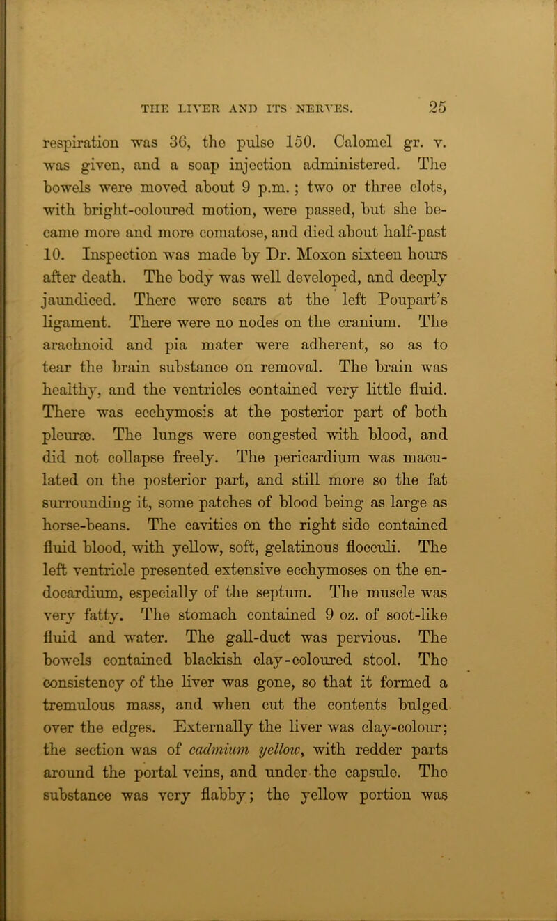 respiration was 3G, the pulse 150. Calomel gr. v. was given, and a soap injection administered. The bowels were moved about 9 p.m. ; two or three clots, with bright-coloured motion, were passed, but she be- came more and more comatose, and died about half-past 10. Inspection was made by Dr. Moxon sixteen hours after death. The body was well developed, and deeply jaundiced. There were scars at the left Poupart’s ligament. There were no nodes on the cranium. The arachnoid and pia mater were adherent, so as to tear the brain substance on removal. The brain was healthy, and the ventricles contained very little fluid. There was ecchymosis at the posterior part of both pleurae. The lungs were congested with blood, and did not collapse freely. The pericardium was macu- lated on the posterior part, and still more so the fat surrounding it, some patches of blood being as large as horse-beans. The cavities on the right side contained fluid blood, with yellow, soft, gelatinous flocculi. The left ventricle presented extensive ecchymoses on the en- docardium, especially of the septum. The muscle was very fatty. The stomach contained 9 oz. of soot-like fluid and water. The gall-duct was pervious. The bowels contained blackish clay-coloured stool. The consistency of the liver was gone, so that it formed a tremulous mass, and when cut the contents bulged over the edges. Externally the liver was clay-colour; the section was of cadmium yellow, with redder parts around the portal veins, and under the capsule. The substance was very flabby; the yellow portion was