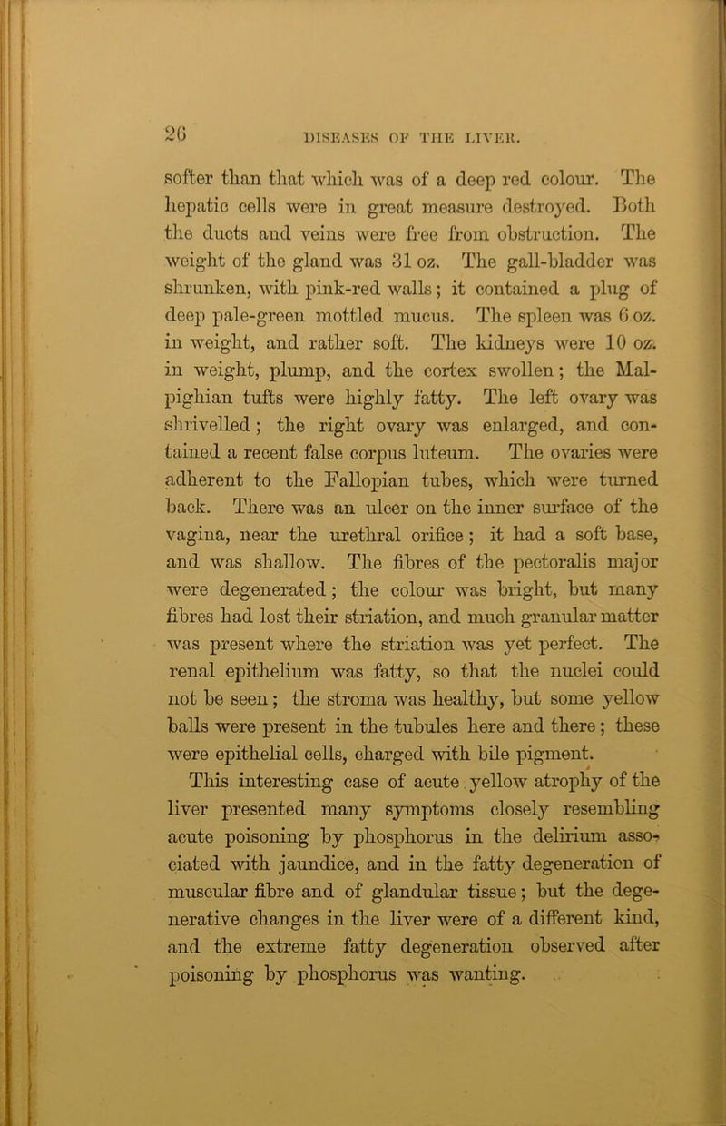 2G softer than that which was of a deep red colour. The hepatic cells were in great measure destroyed. Both tiie ducts and veins were free from obstruction. The weight of the gland was 31 oz. The gall-bladder was shrunken, with pink-red walls; it contained a plug of deep pale-green mottled mucus. The spleen was G oz. in weight, and rather soft. The kidneys were 10 oz. in weight, plump, and the cortex swollen; the Mal- pighian tufts were highly fatty. The left ovary was shrivelled; the right ovary was enlarged, and con- tained a recent false corpus luteum. The ovaries were adherent to the Fallopian tubes, which were turned back. There was an ulcer on the inner surface of the vagina, near the urethral orifice ; it had a soft base, and was shallow. The fibres of the pectoralis major were degenerated ; the colour was bright, but many fibres had lost their striation, and much granular matter was present where the striation was yet perfect. The renal epithelium was fatty, so that the nuclei could not be seen; the stroma was healthy, but some yellow balls were present in the tubules here and there; these were epithelial cells, charged with bile pigment. This interesting case of acute yellow atrophy of the liver presented many symptoms closely resembling acute poisoning by phosphorus in the delirium asso- ciated with jaundice, and in the fatty degeneration of muscular fibre and of glandular tissue; but the dege- nerative changes in the liver were of a different kind, and the extreme fatty degeneration observed after poisoning by phosphorus was wanting.
