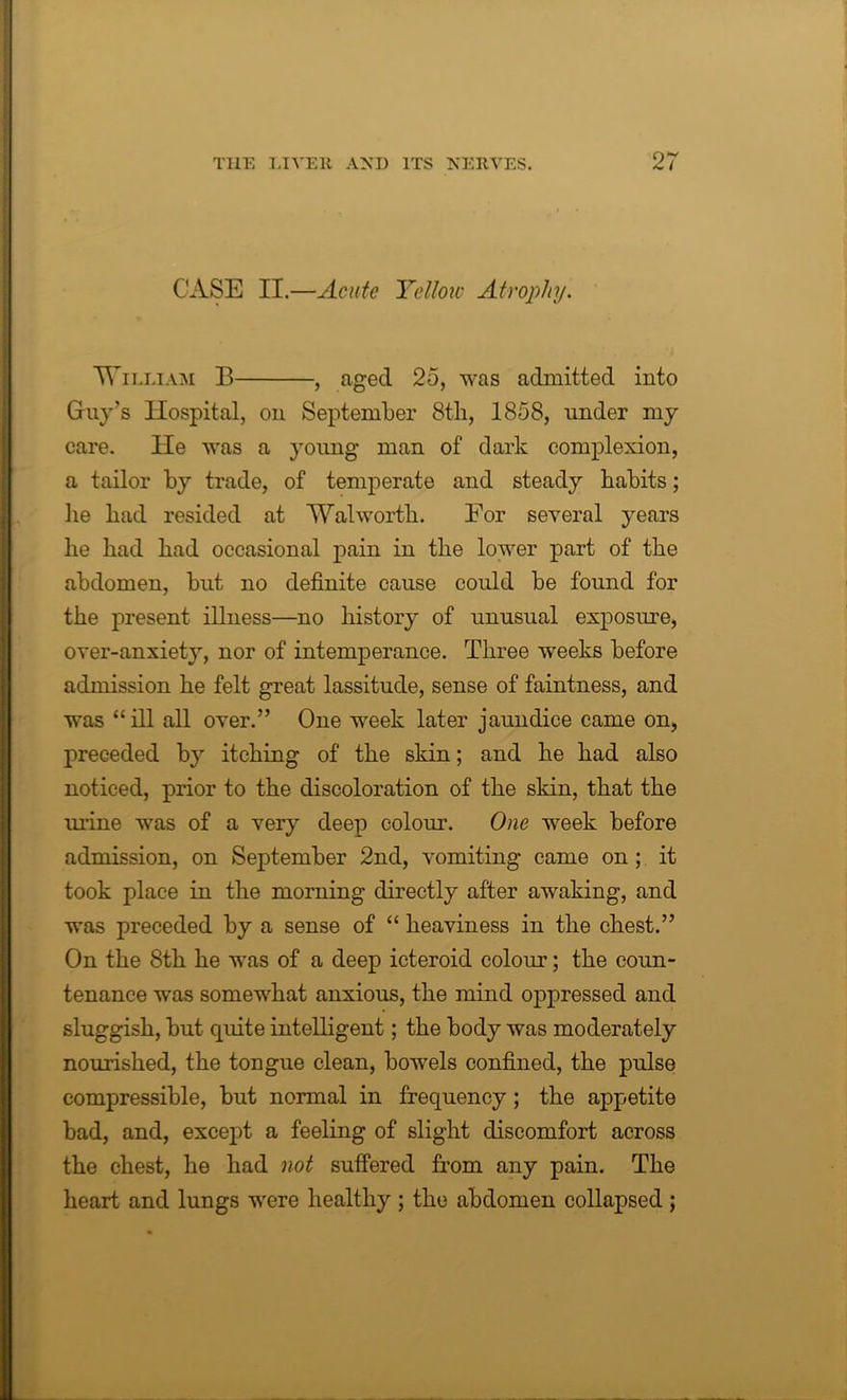 CASE II.—Acute Yellow Atrophy. William B , aged 25, was admitted into Guy’s Hospital, on September 8tli, 1858, under my care. He was a young man of dark complexion, a tailor by trade, of temperate and steady habits; he had resided at Walworth. Eor several years he had had occasional pain in the lower part of the abdomen, but no definite cause could be found for the present illness—no history of unusual exposure, over-anxiety, nor of intemperance. Three weeks before admission he felt great lassitude, sense of faintness, and was “ill all over.” One week later jaundice came on, preceded by itching of the skin; and he had also noticed, prior to the discoloration of the skin, that the urine was of a very deep colour. One week before admission, on September 2nd, vomiting came on ; it took place in the morning directly after awaking, and was preceded by a sense of “ heaviness in the chest.” On the 8th he was of a deep icteroid colour; the coun- tenance was somewhat anxious, the mind oppressed and sluggish, but quite intelligent; the body was moderately nourished, the tongue clean, bowels confined, the pulse compressible, but normal in frequency; the appetite bad, and, except a feeling of slight discomfort across the chest, he had not suffered from any pain. The heart and lungs were healthy ; the abdomen collapsed ;