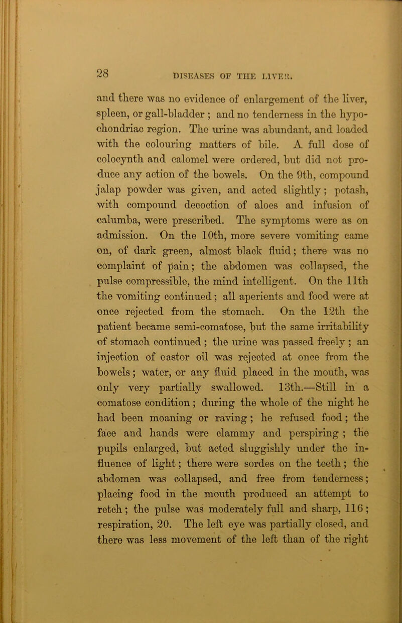 and there was no evidence of enlargement of the liver, spleen, or gall-bladder ; and no tenderness in the hypo- chondriac region. The urine was abundant, and loaded with the colouring matters of bile. A full dose of colocynth and calomel were ordered, but did not pro- duce any action of the bowels. On the 9th, compound jalap powder was given, and acted slightly ; potash, with compound decoction of aloes and infusion of calumba, were prescribed. The symptoms were as on admission. On the 10th, more severe vomiting came on, of dark green, almost black fluid; there was no complaint of pain; the abdomen was collapsed, the pulse compressible, the mind intelligent. On the 11th the vomiting continued; all aperients and food were at once rejected from the stomach. On the 12th the patient became semi-comatose, but the same irritability of stomach continued ; the urine was passed freely ; an injection of castor oil was rejected at once from the bowels; water, or any fluid placed in the mouth, was only very partially swallowed. 13th.—Still in a comatose condition ; during the whole of the night he had been moaning or raving; he refused food; the face and hands were clammy and perspiring ; the pupils enlarged, but acted sluggishly under the in- fluence of light; there were sordes on the teeth; the abdomen was collapsed, and free from tenderness; placing food in the mouth produced an attempt to retch; the pulse was moderately full and sharp, 116; respiration, 20. The left eye was partially closed, and there was less movement of the left than of the right
