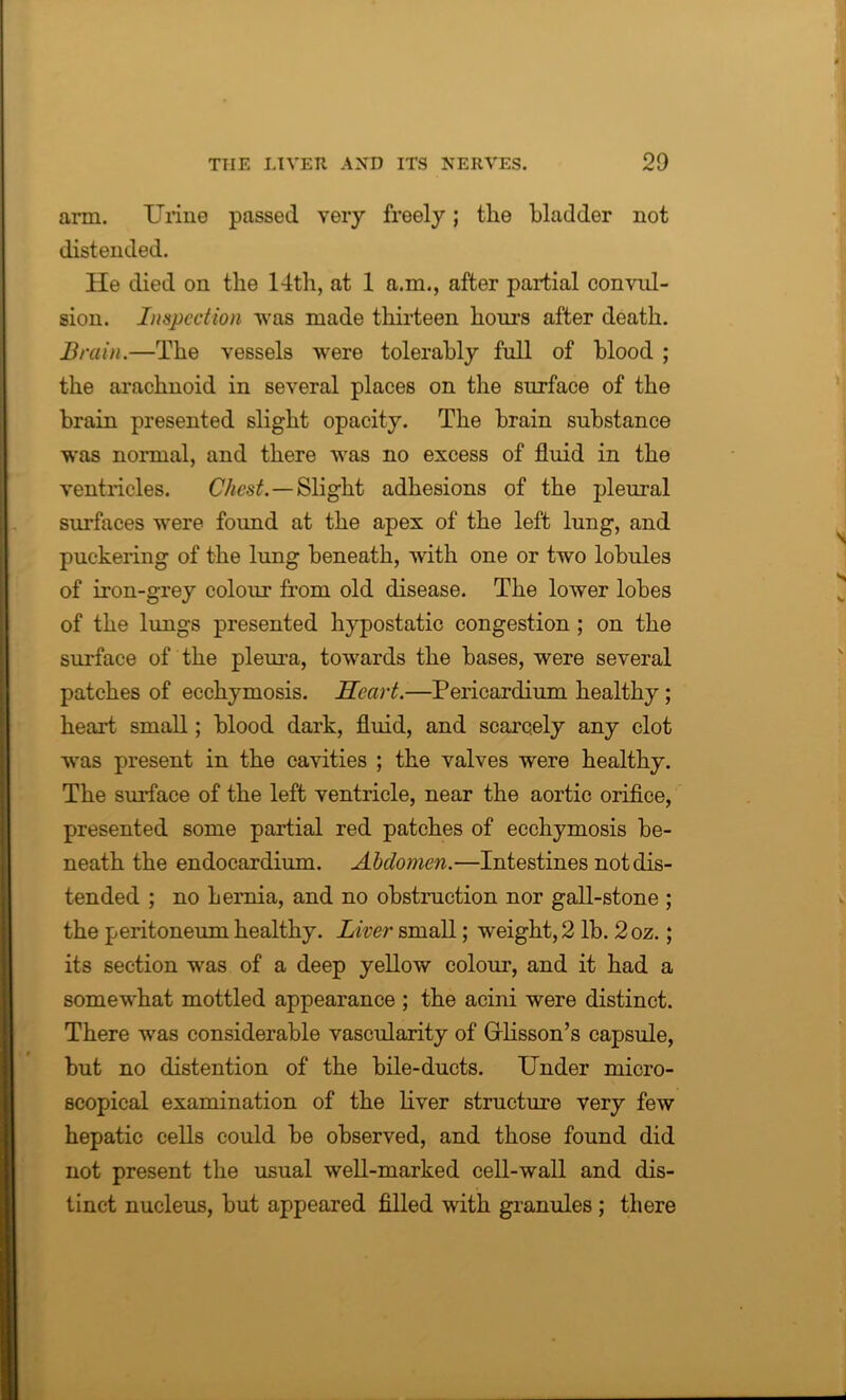 arm. Urine passed very freely; the bladder not distended. He died on the 14th, at 1 a.m., after partial convul- sion. Inspection was made thirteen hours after death. Brain.—The vessels were tolerably full of blood ; the arachnoid in several places on the surface of the brain presented slight opacity. The brain substance was normal, and there was no excess of fluid in the ventricles. Chest. — Slight adhesions of the pleural surfaces were found at the apex of the left lung, and puckering of the lung beneath, with one or two lobules of iron-grey colour from old disease. The lower lobes of the lungs presented hypostatic congestion ; on the surface of the pleura, towards the bases, were several patches of ecchymosis. Heart.—Pericardium healthy; heart small; blood dark, fluid, and scarcely any clot was present in the cavities ; the valves were healthy. The surface of the left ventricle, near the aortic orifice, presented some partial red patches of ecchymosis be- neath the endocardium. Abdomen.—Intestines not dis- tended ; no hernia, and no obstruction nor gall-stone ; the peritoneum healthy. Liver small; weight, 2 lb. 2oz.; its section was of a deep yellow colour, and it had a somewhat mottled appearance ; the acini were distinct. There was considerable vascularity of Grlisson’s capsule, but no distention of the bile-ducts. Under micro- scopical examination of the liver structure very few hepatic cells could be observed, and those found did not present the usual well-marked cell-wall and dis- tinct nucleus, but appeared filled with granules ; there