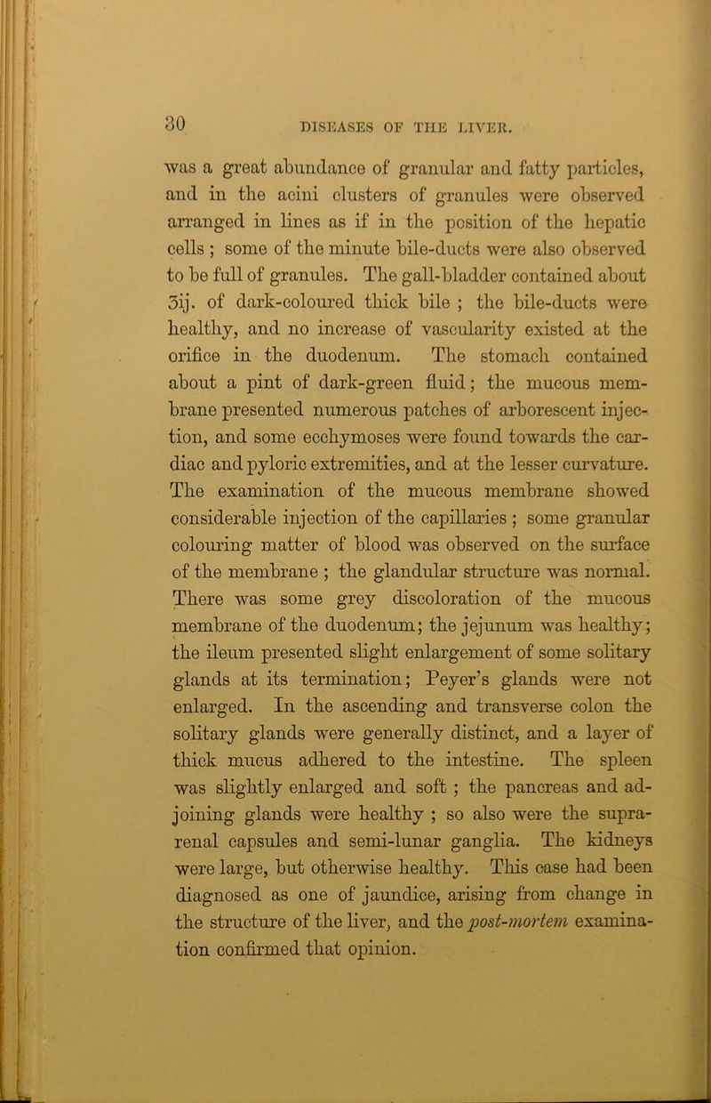was a great abundance of granular and fatty particles, and in the acini clusters of granules were observed arranged in lines as if in the position of the hepatic cells ; some of the minute bile-ducts were also observed to be full of granules. The gall-bladder contained about 3ij. of dark-coloured thick bile ; the bile-ducts were healthy, and no increase of vascularity existed at the orifice in the duodenum. The stomach contained about a pint of dark-green fluid; the mucous mem- brane presented numerous patches of arborescent injec- tion, and some ecchymoses were found towards the car- diac and pyloric extremities, and at the lesser curvature. The examination of the mucous membrane showed considerable injection of the capillaries ; some granular colouring matter of blood was observed on the surface of the membrane ; the glandular structure was normal. There was some grey discoloration of the mucous membrane of the duodenum; the jejunum was healthy; the ileum presented slight enlargement of some solitary glands at its termination; Peyer’s glands were not enlarged. In the ascending and transverse colon the solitary glands were generally distinct, and a layer of thick mucus adhered to the intestine. The spleen was slightly enlarged and soft ; the pancreas and ad- joining glands were healthy ; so also were the supra- renal capsules and semi-lunar ganglia. The kidneys were large, but otherwise healthy. This case had been diagnosed as one of jaundice, arising from change in the structure of the liver, and the post-mortem examina- tion confirmed that opinion.