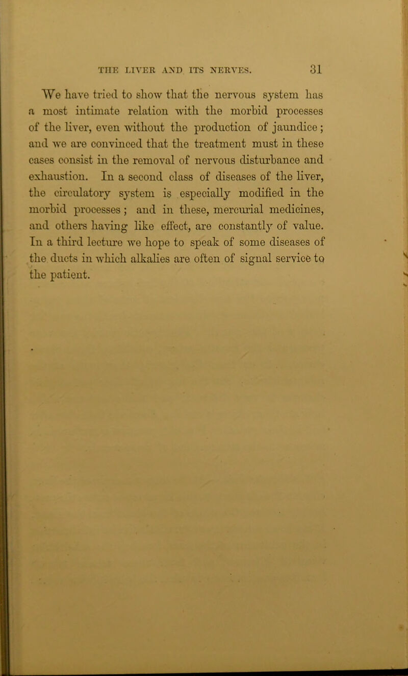 We have tried to show that the nervous system has a most intimate relation with the morbid processes of the liver, even without the production of jaundice ; and we are convinced that the treatment must in these cases consist in the removal of nervous disturbance and exhaustion. In a second class of diseases of the liver, the circulatory system is especially modified in the morbid processes; and in these, mercurial medicines, and others having like effect, are constantly of value. In a third lecture we hope to speak of some diseases of the ducts in which alkalies are often of signal service to the patient.