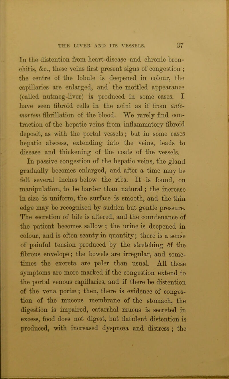 In the distention from heart-disease and chronic bron- chitis, &c., these veins first present signs of congestion ; the centre of the lobule is deepened in colour, the capillaries are enlarged, and the mottled appearance (called nutmeg-liver) is produced in some cases. I have seen fibroid cells in the acini as if from ante- mortem fibrillation of the blood. We rarely find con- traction of the hepatic veins from inflammatory fibroid deposit, as with the portal vessels ; but in some cases hepatic abscess, extending into the veins, leads to disease and thickening of the coats of the vessels. In passive congestion of the hepatic veins, the gland gradually becomes enlarged, and after a time may be felt several inches below the ribs. It is found, on manipulation, to be harder than natural; the increase in size is uniform, the surface is smooth, and the thin edge may be recognised by sudden but gentle pressure. The secretion of bile is altered, and the countenance of the patient becomes sallow ; the urine is deepened in colour, and is often scanty in quantity; there is a sense of painful tension produced by the stretching Of the fibrous envelope; the bowels are irregular, and some- times the excreta are paler than usual. All these symptoms are more marked if the congestion extend to the portal venous capillaries, and if there be distention of the vena portce ; then, there is evidence of conges- tion of the mucous membrane of the stomach, the digestion is impaired, catarrhal mucus is secreted in excess, food does not digest, but flatulent distention is produced, with increased dyspnoea and distress ; the