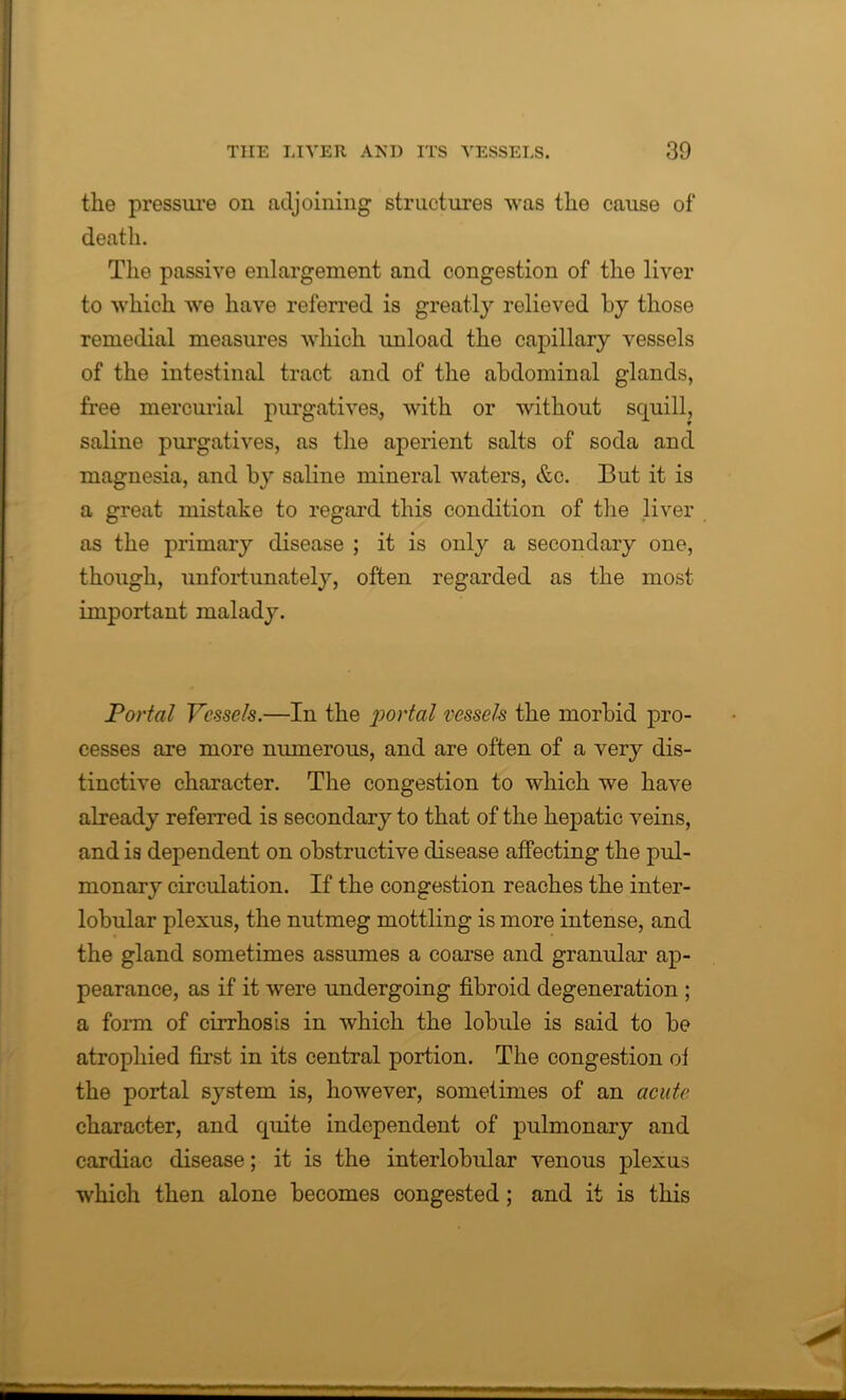 the pressure on adjoining structures was the cause of death. The passive enlargement and congestion of the liver to which we have referred is greatly relieved by those remedial measures which unload the capillary vessels of the intestinal tract and of the abdominal glands, free mercurial purgatives., with or without squill, saline purgatives, as the aperient salts of soda and magnesia, and by saline mineral waters, &c. But it is a great mistake to regard this condition of the liver as the primary disease ; it is only a secondary one, though, unfortunately, often regarded as the most important malady. Portal Vessels.—In the portal vessels the morbid pro- cesses are more numerous, and are often of a very dis- tinctive character. The congestion to which we have already referred is secondary to that of the hepatic veins, and is dependent on obstructive disease affecting the pul- monary circulation. If the congestion reaches the inter- lobular plexus, the nutmeg mottling is more intense, and the gland sometimes assumes a coarse and granular ap- pearance, as if it were undergoing fibroid degeneration ; a form of cirrhosis in which the lobule is said to be atrophied first in its central portion. The congestion ol the portal system is, however, sometimes of an acute character, and quite independent of pulmonary and cardiac disease; it is the interlobular venous plexus which then alone becomes congested; and it is this