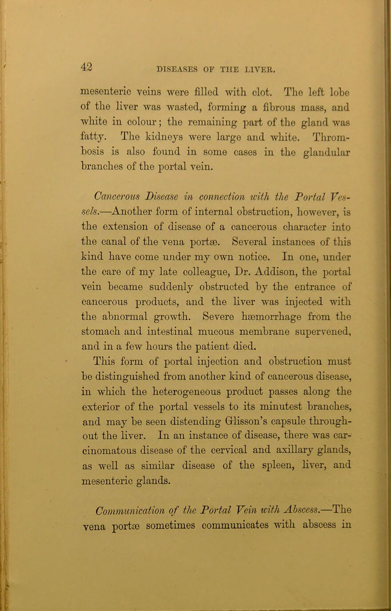 mesenteric veins were filled with clot. The left lohe of the liver was wasted, forming a fibrous mass, and white in colour; the remaining part of the gland was fatty. The kidneys were large and white. Throm- bosis is also found in some cases in the glandular branches of the portal vein. Cancerous Disease in connection with the Portal Ves- sels.—Another form of internal obstruction, however, is the extension of disease of a cancerous character into the canal of the vena portae. Several instances of this kind have come under my own notice. In one, under the care of my late colleague, Dr. Addison, the portal vein became suddenly obstructed by the entrance of cancerous products, and the liver was injected with the abnormal growth. Severe haemorrhage from the stomach and intestinal mucous membrane supervened, and in a few hours the patient died. This form of portal injection and obstruction must be distinguished from another kind of cancerous disease, in which the heterogeneous product passes along the exterior of the portal vessels to its minutest branches, and may be seen distending Grlisson’s capsule through- out the liver. In an instance of disease, there was car- cinomatous disease of the cervical and axillary glands, as well as similar disease of the spleen, liver, and mesenteric glands. Communication of the Portal Vein with Abscess.—The vena portce sometimes communicates with abscess in