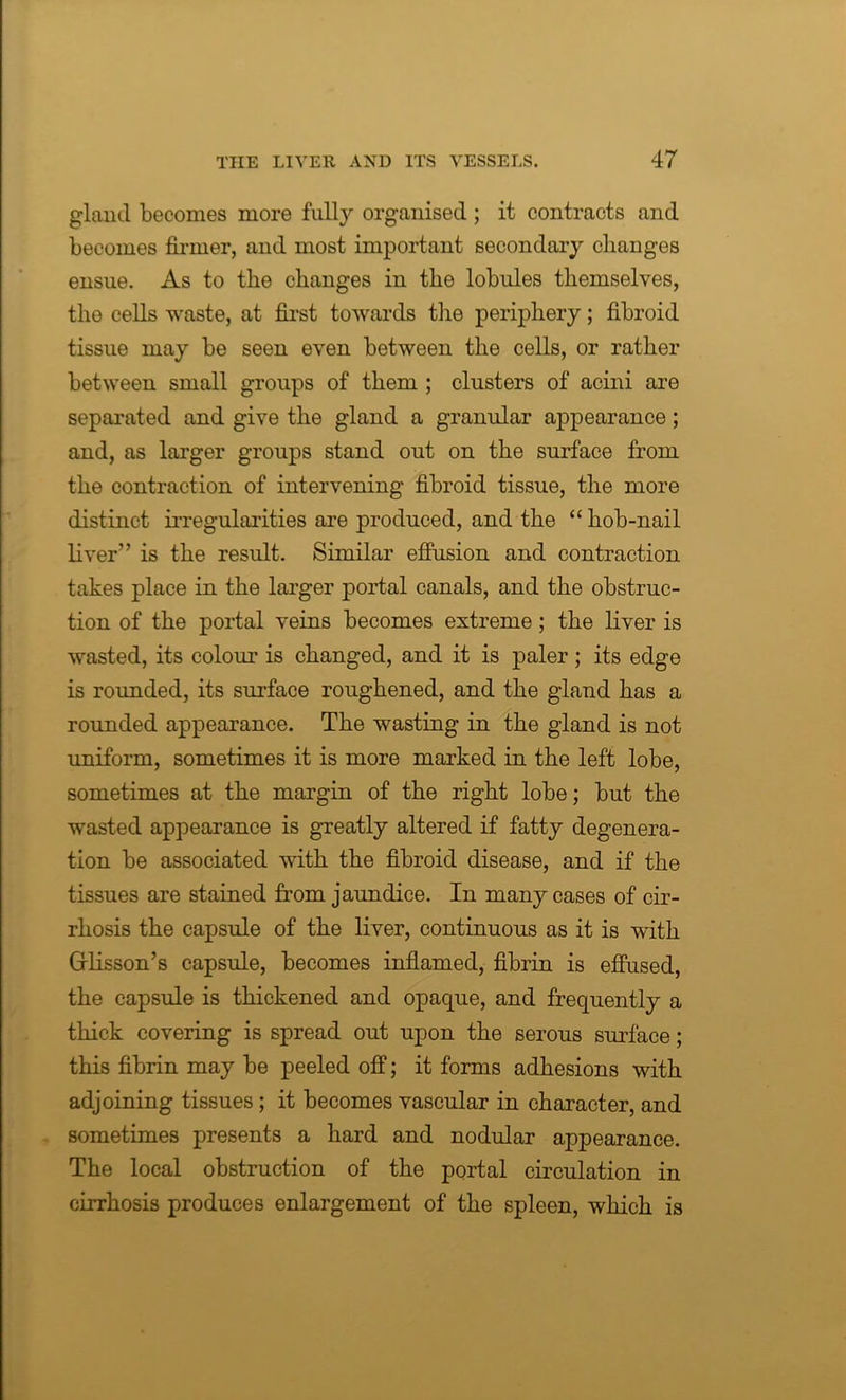 gland becomes more fulty organised; it contracts and becomes firmer, and most important secondary changes ensue. As to the changes in the lobules themselves, the cells waste, at first towards the periphery; fibroid tissue may be seen even between the cells, or rather between small groups of them ; clusters of acini are separated and give the gland a granular appearance; and, as larger groups stand out on the surface from the contraction of intervening fibroid tissue, the more distinct irregularities are produced, and the “ hob-nail liver” is the result. Similar effusion and contraction takes place in the larger portal canals, and the obstruc- tion of the portal veins becomes extreme ; the liver is wasted, its colour is changed, and it is paler; its edge is rounded, its surface roughened, and the gland has a rounded appearance. The wasting in the gland is not uniform, sometimes it is more marked in the left lobe, sometimes at the margin of the right lobe; but the wasted appearance is greatly altered if fatty degenera- tion be associated with the fibroid disease, and if the tissues are stained from jaundice. In many cases of cir- rhosis the capsule of the liver, continuous as it is with Grlisson’s capsule, becomes inflamed, fibrin is effused, the capsule is thickened and opaque, and frequently a thick covering is spread out upon the serous surface; this fibrin may be peeled off; it forms adhesions with adjoining tissues; it becomes vascular in character, and sometimes presents a hard and nodular appearance. The local obstruction of the portal circulation in cirrhosis produces enlargement of the spleen, which is