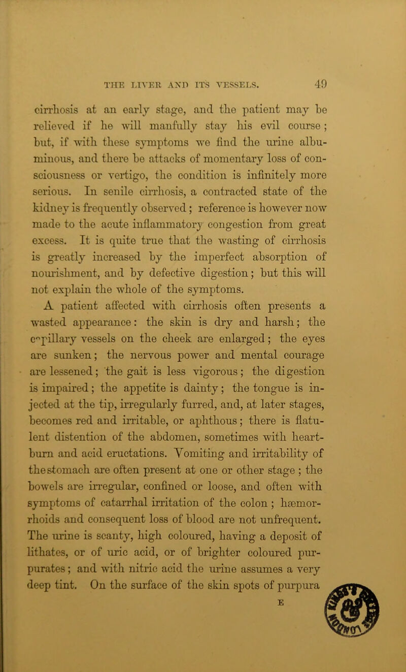 cirrhosis at an early stage, and the patient may be relieved if he will manfully stay his evil course; but, if with these symptoms we find the urine albu- minous, and there be attacks of momentary loss of con- sciousness or vertigo, the condition is infinitely more serious. In senile cirrhosis, a contracted state of the kidney is frequently observed; reference is however now made to the acute inflammatory congestion from great excess. It is quite true that the wasting of cirrhosis is greatly increased by the imperfect absorption of nourishment, and by defective digestion; but this will not explain the whole of the symptoms. A patient affected with cirrhosis often presents a wasted appearance: the skin is dry and harsh; the cnpillary vessels on the cheek are enlarged; the eyes are sunken; the nervous power and mental courage are lessened; the gait is less vigorous; the digestion is impaired; the appetite is dainty; the tongue is in- jected at the tip, irregularly furred, and, at later stages, becomes red and irritable, or aphthous; there is flatu- lent distention of the abdomen, sometimes with heart- bum and acid eructations. Vomiting and irritability of the stomach are often present at one or other stage ; the bowels are irregular, confined or loose, and often with symptoms of catarrhal irritation of the colon ; haemor- rhoids and consequent loss of blood are not unfrequent. The urine is scanty, high coloured, having a deposit of lithates, or of uric acid, or of brighter coloured pur- purates; and with nitric acid the urine assumes a very deep tint. On the surface of the skin spots of purpura