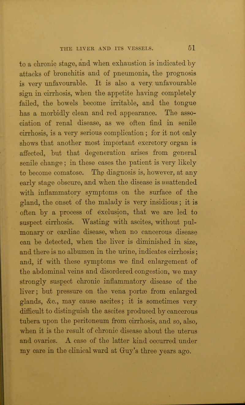 to a chronic stage, and when exhaustion is indicated by attacks of bronchitis and of pneumonia, the prognosis is very unfavourable. It is also a very unfavourable sign in cirrhosis, when the appetite having completely failed, the bowels become irritable, and the tongue has a morbidly clean and red appearance. The asso- ciation of renal disease, as we often find in senile cirrhosis, is a very serious complication; for it not only shows that another most important excretory organ is affected, but that degeneration arises from general senile change ; in these cases the patient is very likely to become comatose. The diagnosis is, however, at any early stage obscure, and when the disease is imattended with inflammatory symptoms on the surface of the gland, the onset of the malady is very insidious; it is often by a process of exclusion, that we are led to suspect cirrhosis. Wasting with ascites, without pul- monary or cardiac disease, when no cancerous disease can be detected, when the liver is diminished in size, and there is no albumen in the urine, indicates cirrhosis; and, if with these symptoms we find enlargement of the abdominal veins and disordered congestion, we may strongly suspect chronic inflammatory disease of the liver; but pressure on the vena portse from enlarged glands, &c., may cause ascites; it is sometimes very difficult to distinguish the ascites produced by cancerous tubera upon the peritoneum from cirrhosis, and so, also, when it is the result of chronic disease about the uterus and ovaries. A case of the latter kind occurred under my care in the clinical ward at Gruy’s three years ago.