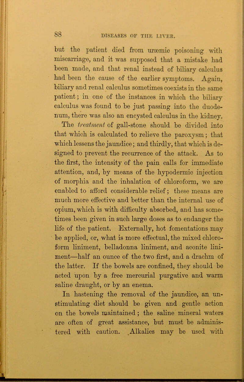 blit the patient died from urcemic poisoning with miscarriage, and it was supposed that a mistake had been made, and that renal instead of biliary calculus had been the cause of the earlier symptoms. Again, biliary and renal calculus sometimes coexists in the same patient; in one of the instances in which the biliary calculus was found to be just passing into the duode- num, there was also an encysted calculus in the kidney. The treatment of gall-stone should be divided into that which is calculated to relieve the paroxysm; that which lessens the jaundice; and thirdly, that which is de- signed to prevent the recurrence of the attack. As to the first, the intensity of the pain calls for immediate attention, and, by means of the hypodermic injection of morphia and the inhalation of chloroform, we are enabled to afford considerable relief; these means are much more effective and better than the internal use of opium, which is with difficulty absorbed, and has some- times been given in such large doses as to endanger the life of the patient. Externally, hot fomentations may be applied, or, what is more effectual, the mixed chloro- form liniment, belladonna liniment, and aconite lini- ment—half an ounce of the two first, and a drachm of the latter. If the bowels are confined, they should be acted upon by a free mercurial purgative and warm saline draught, or by an enema. In hastening the removal of the jaundice, an un- stimulating diet should be given and gentle action on the bowels maintained; the saline mineral waters are often of great assistance, but must be adminis- tered with caution. Alkalies may be used with