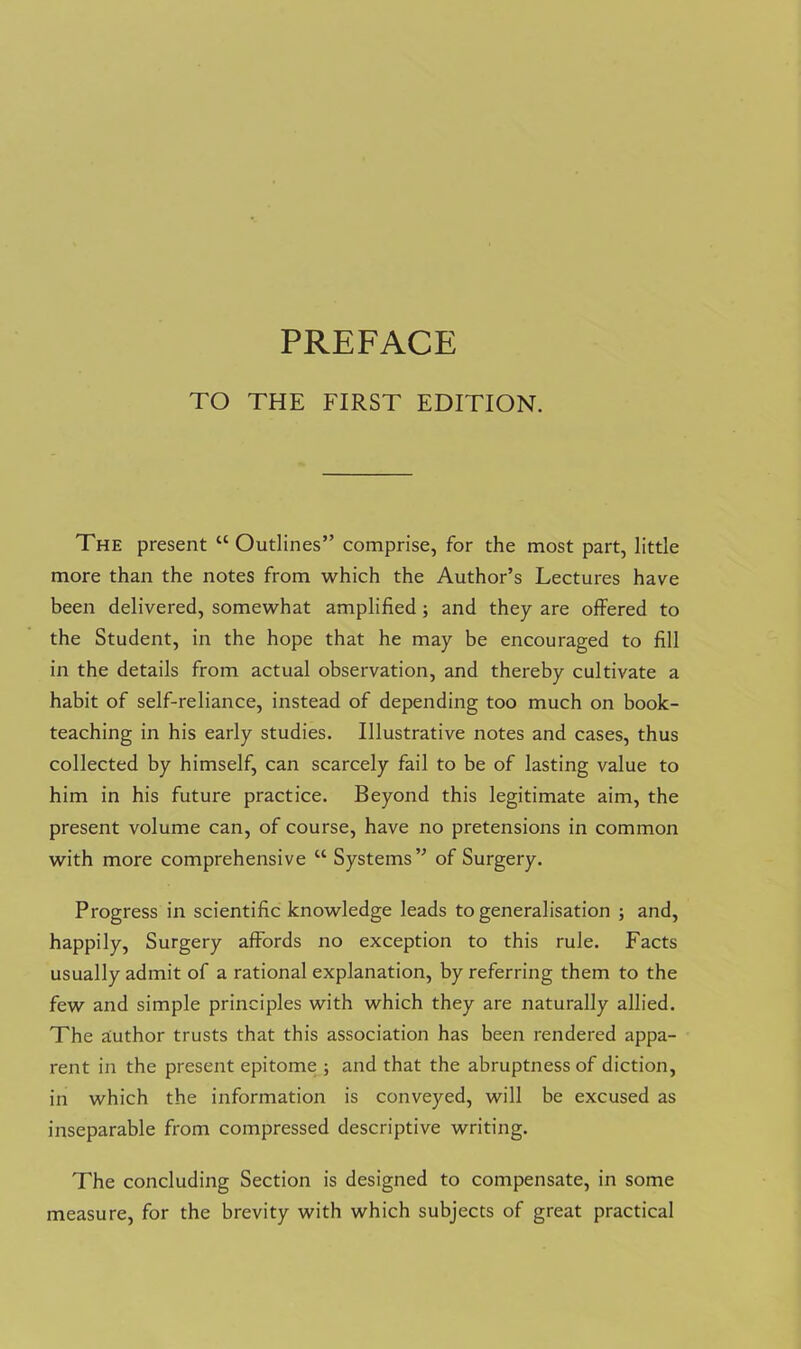 TO THE FIRST EDITION. The present “ Outlines” comprise, for the most part, little more than the notes from which the Author’s Lectures have been delivered, somewhat amplified; and they are offered to the Student, in the hope that he may be encouraged to fill in the details from actual observation, and thereby cultivate a habit of self-reliance, instead of depending too much on book- teaching in his early studies. Illustrative notes and cases, thus collected by himself, can scarcely fail to be of lasting value to him in his future practice. Beyond this legitimate aim, the present volume can, of course, have no pretensions in common with more comprehensive “ Systems” of Surgery. Progress in scientific knowledge leads to generalisation ; and, happily, Surgery affords no exception to this rule. Facts usually admit of a rational explanation, by referring them to the few and simple principles with which they are naturally allied. The aiuthor trusts that this association has been rendered appa- rent in the present epitome ; and that the abruptness of diction, in which the information is conveyed, will be excused as inseparable from compressed descriptive writing. The concluding Section is designed to compensate, in some measure, for the brevity with which subjects of great practical