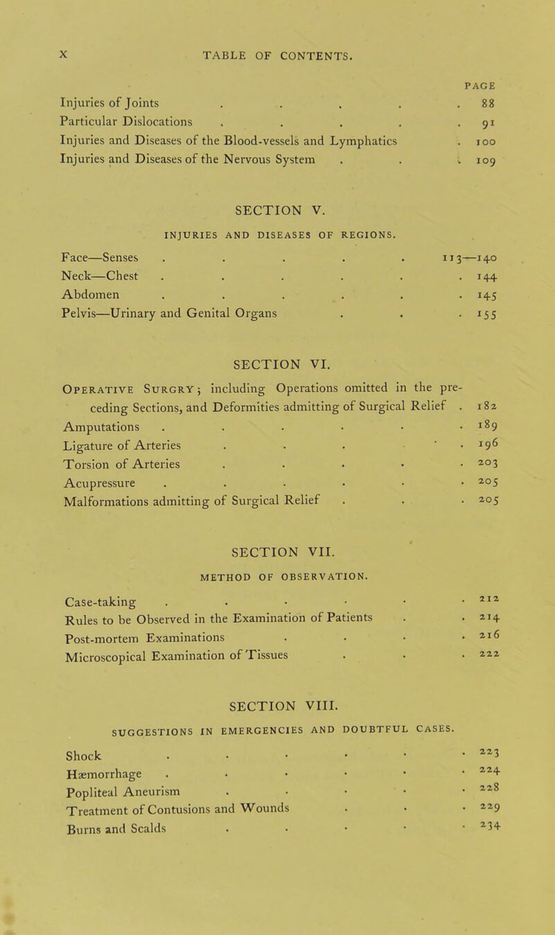 PAGE Injuries of Joints 88 Particular Dislocations . 91 Injuries and Diseases of the Blood-vessels and Lymphatics . 100 Injuries and Diseases of the Nervous System . . . 109 SECTION V. INJURIES AND DISEASES OF REGIONS. Face—Senses .... Neck—Chest .... Abdomen .... Pelvis—Urinary and Genital Organs 113—140 • 1+4 . 145 • i 55 SECTION VI. Operative Surgry j including Operations omitted in the pre- ceding Sections, and Deformities admitting of Surgical Relief . Amputations ...••• Ligature of Arteries . . . ‘ Torsion of Arteries . Acupressure ....•• Malformations admitting of Surgical Relief 182 189 196 203 205 205 SECTION VII. METHOD OF OBSERVATION. Case-taking . . • • • .212 Rules to be Observed in the Examination of Patients . . 214 Post-mortem Examinations . • • .216 Microscopical Examination of Tissues . • • 222 SECTION VIII. SUGGESTIONS IN EMERGENCIES AND DOUBTFUL CASES. Shock • • • • • .223 Haemorrhage ..•••• 22+ Popliteal Aneurism . 228 Treatment of Contusions and Wounds . • • 229 Burns and Scalds . • • • • 234