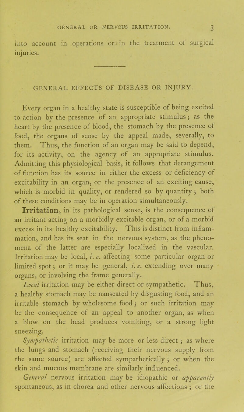 into account in operations or in the treatment of surgical injuries. GENERAL EFFECTS OF DISEASE OR INJURY. Every organ in a healthy state is susceptible of being excited to action by the presence of an appropriate stimulus; as the heart by the presence of blood, the stomach by the presence of food, the organs of sense by the appeal made, severally, to them. Thus, the function of an organ may be said to depend, for its activity, on the agency of an appropriate stimulus. Admitting this physiological basis, it follows that derangement of function has its source in either the excess or deficiency of excitability in an organ, or the presence of an exciting cause, which is morbid in quality, or rendered so by quantity ; both of these conditions may be in operation simultaneously. Irritation, in its pathological sense, is the consequence of an irritant acting on a morbidly excitable organ, or of a morbid excess in its healthy excitability. This is distinct from inflam- mation, and has its seat in the nervous system, as the pheno- mena of the latter are especially localized in the vascular. Irritation may be local, i. e. affecting some particular organ or limited spot; or it may be general, i. e. extending over many organs, or involving the frame generally. Local irritation may be either direct or sympathetic. Thus, a healthy stomach may be nauseated by disgusting food, and an irritable stomach by wholesome food ; or such irritation may be the consequence of an appeal to another organ, as when a blow on the head produces vomiting, or a strong light sneezing. Sympathetic irritation may be more or less direct ; as where the lungs and stomach (receiving their nervous supply from the same source) are affected sympathetically ; or when the skin and mucous membrane are similarly influenced. General nervous irritation may be idiopathic or apparently spontaneous, as in chorea and other nervous affections ; or the