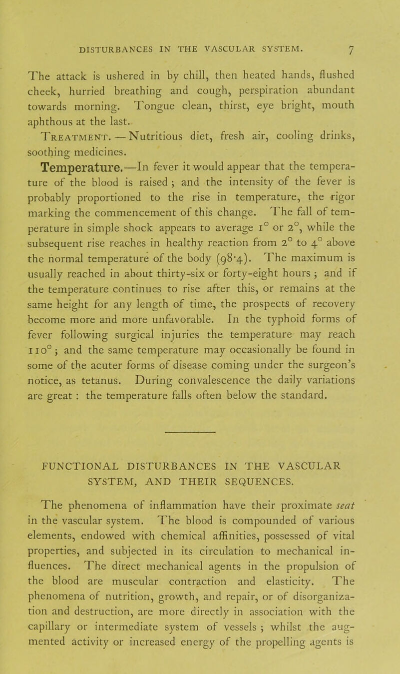 The attack is ushered in by chill, then heated hands, flushed cheek, hurried breathing and cough, perspiration abundant towards morning. Tongue clean, thirst, eye bright, mouth aphthous at the last. Treatment.—Nutritious diet, fresh air, cooling drinks, soothing medicines. Temperature.—In fever it would appear that the tempera- ture of the blood is raised ; and the intensity of the fever is probably proportioned to the rise in temperature, the rigor marking the commencement of this change. 1 he fall of tem- perature in simple shock appears to average i° or 2°, while the subsequent rise reaches in healthy reaction from 2° to 40 above the normal temperature of the body (98-4). The maximum is usually reached in about thirty-six or forty-eight hours ; and if the temperature continues to rise after this, or remains at the same height for any length of time, the prospects of recovery become more and more unfavorable. In the typhoid forms of fever following surgical injuries the temperature may reach 110°; and the same temperature may occasionally be found in some of the acuter forms of disease coming under the surgeon’s notice, as tetanus. During convalescence the daily variations are great : the temperature falls often below the standard. FUNCTIONAL DISTURBANCES IN THE VASCULAR SYSTEM, AND THEIR SEQUENCES. The phenomena of inflammation have their proximate seat in the vascular system. T he blood is compounded of various elements, endowed with chemical affinities, possessed of vital properties, and subjected in its circulation to mechanical in- fluences. The direct mechanical agents in the propulsion of the blood are muscular contraction and elasticity. The phenomena of nutrition, growth, and repair, or of disorganiza- tion and destruction, are more directly in association with the capillary or intermediate system of vessels ; whilst the aug- mented activity or increased energy of the propelling agents is