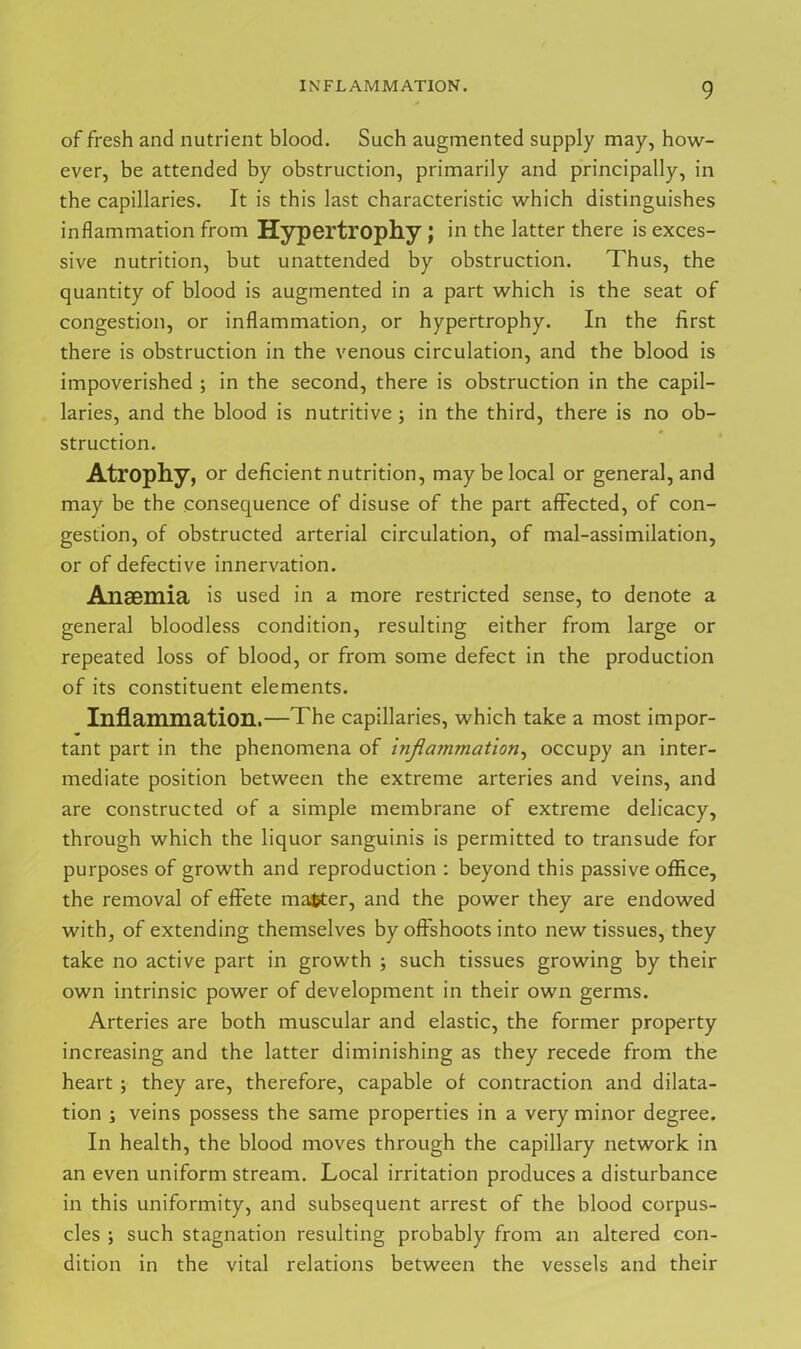 of fresh and nutrient blood. Such augmented supply may, how- ever, be attended by obstruction, primarily and principally, in the capillaries. It is this last characteristic which distinguishes inflammation from Hypertrophy ; in the latter there is exces- sive nutrition, but unattended by obstruction. Thus, the quantity of blood is augmented in a part which is the seat of congestion, or inflammation, or hypertrophy. In the first there is obstruction in the venous circulation, and the blood is impoverished ; in the second, there is obstruction in the capil- laries, and the blood is nutritive ; in the third, there is no ob- struction. Atrophy, or deficient nutrition, may be local or general, and may be the consequence of disuse of the part affected, of con- gestion, of obstructed arterial circulation, of mal-assimilation, or of defective innervation. Ansemia is used in a more restricted sense, to denote a general bloodless condition, resulting either from large or repeated loss of blood, or from some defect in the production of its constituent elements. Inflammation.—The capillaries, which take a most impor- tant part in the phenomena of inflammation, occupy an inter- mediate position between the extreme arteries and veins, and are constructed of a simple membrane of extreme delicacy, through which the liquor sanguinis is permitted to transude for purposes of growth and reproduction : beyond this passive office, the removal of effete matter, and the power they are endowed with, of extending themselves by offshoots into new tissues, they take no active part in growth ; such tissues growing by their own intrinsic power of development in their own germs. Arteries are both muscular and elastic, the former property increasing and the latter diminishing as they recede from the heart ; they are, therefore, capable of contraction and dilata- tion ; veins possess the same properties in a very minor degree. In health, the blood moves through the capillary network in an even uniform stream. Local irritation produces a disturbance in this uniformity, and subsequent arrest of the blood corpus- cles ; such stagnation resulting probably from an altered con- dition in the vital relations between the vessels and their