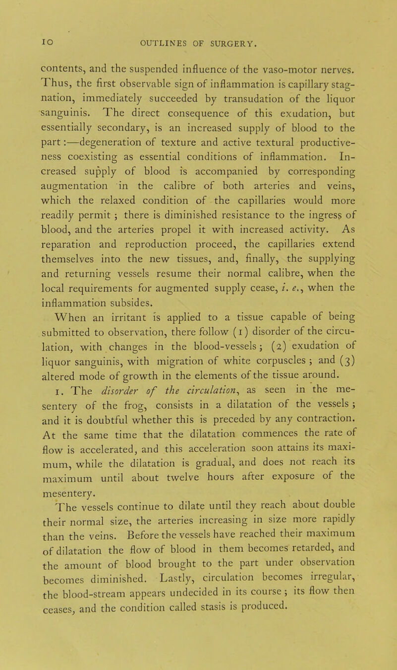 contents, and the suspended influence of the vaso-inotor nerves. 1 hus, the first observable sign of inflammation is capillary stag- nation, immediately succeeded by transudation of the liquor sanguinis. The direct consequence of this exudation, but essentially secondary, is an increased supply of blood to the part:—degeneration of texture and active textural productive- ness coexisting as essential conditions of inflammation. In- creased supply of blood is accompanied by corresponding augmentation in the calibre of both arteries and veins, which the relaxed condition of the capillaries would more readily permit ; there is diminished resistance to the ingress of blood, and the arteries propel it with increased activity. As reparation and reproduction proceed, the capillaries extend themselves into the new tissues, and, finally, the supplying and returning vessels resume their normal calibre, when the local requirements for augmented supply cease, i. *?., when the inflammation subsides. When an irritant is applied to a tissue capable of being submitted to observation, there follow (1) disorder of the circu- lation, with changes in the blood-vessels; (2) exudation of liquor sanguinis, with migration of white corpuscles ; and (3) altered mode of growth in the elements of the tissue around. 1. The disorder of the circulation, as seen in the me- sentery of the frog, consists in a dilatation of the vessels ; and it is doubtful whether this is preceded by any contraction. At the same time that the dilatation commences the rate of flow is accelerated, and this acceleration soon attains its maxi- mum, while the dilatation is gradual, and does not reach its maximum until about twelve hours after exposure of the mesentery. The vessels continue to dilate until they reach about double their normal size, the arteries increasing in size more rapidly than the veins. Before the vessels have reached their maximum of dilatation the flow of blood in them becomes retarded, and the amount of blood brought to the part under observation becomes diminished. Lastly, circulation becomes irregular, the blood-stream appears undecided in its course; its flow then ceases, and the condition called stasis is produced.
