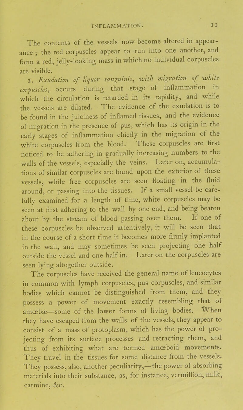 The contents of the vessels now become altered in appear- ance ; the red corpuscles appear to run into one another, and form a red, jelly-looking mass in which no individual corpuscles are visible. 2. Exudation of liquor sanguinis, with migration of white corpuscles, occurs during that stage of inflammation in which the circulation is retarded in its rapidity, and while the vessels are dilated. T he evidence of the exudation is to be found in the juiciness of inflamed tissues, and the evidence of migration in the presence of pus, which has its origin in the early stages of inflammation chiefly in the migration of the white corpuscles from the blood. These corpuscles are first noticed to be adhering in gradually increasing numbers to the walls of the vessels, especially the veins. Later on, accumula- tions of similar corpuscles are found upon the exterior of these vessels, while free corpuscles are seen floating in the fluid around, or passing into the tissues. If a small vessel be care- fully examined for a length of time, white corpuscles may be seen at first adhering to the wall by one end, and being beaten about by the stream of blood passing over them. If one of these corpuscles be observed attentively, it will be seen that in the course of a short time it becomes more firmly implanted in the wall, and may sometimes be seen projecting one half outside the vessel and one half in. Later on the corpuscles are seen lying altogether outside. The corpuscles have received the general name of leucocytes in common with lymph corpuscles, pus corpuscles, and similar bodies which cannot be distinguished from them, and they possess a power of movement exactly resembling that of amoebae—some of the lower forms of living bodies. XVhen they have escaped from the walls of the vessels, they appear to consist of a mass of protoplasm, which has the power of pro- jecting from its surface processes and retracting them, and thus of exhibiting- what are termed amoeboid movements. O They travel in the tissues for some distance from the vessels. They possess, also, another peculiarity,—the power of absorbing materials into their substance, as, for instance, vermillion, milk, carmine, &c.