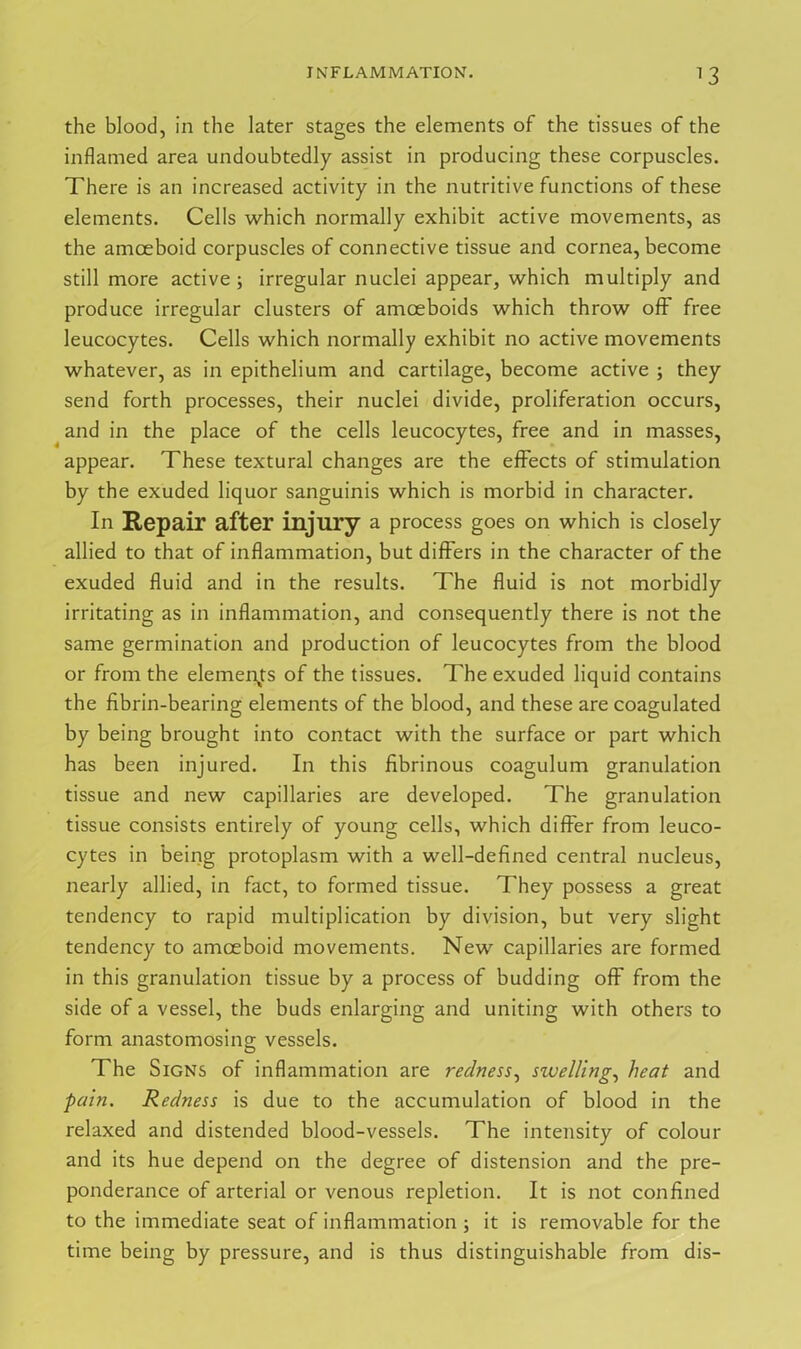 *3 the blood, in the later stages the elements of the tissues of the inflamed area undoubtedly assist in producing these corpuscles. There is an increased activity in the nutritive functions of these elements. Cells which normally exhibit active movements, as the amoeboid corpuscles of connective tissue and cornea, become still more active; irregular nuclei appear, which multiply and produce irregular clusters of amoeboids which throw off free leucocytes. Cells which normally exhibit no active movements whatever, as in epithelium and cartilage, become active j they send forth processes, their nuclei divide, proliferation occurs, and in the place of the cells leucocytes, free and in masses, appear. These textural changes are the effects of stimulation by the exuded liquor sanguinis which is morbid in character. In Repair after injury a process goes on which is closely allied to that of inflammation, but differs in the character of the exuded fluid and in the results. The fluid is not morbidly irritating as in inflammation, and consequently there is not the same germination and production of leucocytes from the blood or from the elements of the tissues. The exuded liquid contains the fibrin-bearing elements of the blood, and these are coagulated by being brought into contact with the surface or part which has been injured. In this fibrinous coagulum granulation tissue and new capillaries are developed. The granulation tissue consists entirely of young cells, which differ from leuco- cytes in being protoplasm with a well-defined central nucleus, nearly allied, in fact, to formed tissue. They possess a great tendency to rapid multiplication by division, but very slight tendency to amoeboid movements. New capillaries are formed in this granulation tissue by a process of budding off from the side of a vessel, the buds enlarging and uniting with others to form anastomosing vessels. The Signs of inflammation are redness, swelling, heat and pain. Redness is due to the accumulation of blood in the relaxed and distended blood-vessels. The intensity of colour and its hue depend on the degree of distension and the pre- ponderance of arterial or venous repletion. It is not confined to the immediate seat of inflammation ; it is removable for the time being by pressure, and is thus distinguishable from dis-