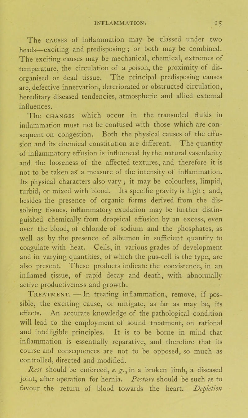 The CAUSES of inflammation may be classed under two heads—exciting and predisposing; or both maybe combined. The exciting causes may be mechanical, chemical, extremes of temperature, the circulation of a poison, the proximity of dis- organised or dead tissue. The principal predisposing causes are, defective innervation, deteriorated or obstructed circulation, hereditary diseased tendencies, atmospheric and allied external influences. The changes which occur in the transuded fluids in inflammation must not be confused with those which are con- sequent on congestion. Both the physical causes of the effu- sion and its chemical constitution are different. The quantity of inflammatory effusion is influenced by the natural vascularity and the looseness of the affected textures, and therefore it is not to be taken a? a measure of the intensity of inflammation. Its physical characters also vary; it may be colourless, limpid, turbid, or mixed with blood. Its specific gravity is high ; and, besides the presence of organic forms derived from the dis- solving tissues, inflammatory exudation may be further distin- guished chemically from dropsical effusion by an excess, even over the blood, of chloride of sodium and the phosphates, as well as by the presence of albumen in sufficient quantity to coagulate with heat. Cells, in various grades of development and in varying quantities, of which the pus-cell is the type, are also present. These products indicate the coexistence, in an inflamed tissue, of rapid decay and death, with abnormally active productiveness and growth. Treatment. — In treating inflammation, remove, if pos- sible, the exciting cause, or mitigate, as far as may be, its effects. An accurate knowledge of the pathological condition will lead to the employment of sound treatment, on rational and intelligible principles. It is to be borne in mind that inflammation is essentially reparative, and therefore that its course and consequences are not to be opposed, so much as controlled, directed and modified. Rest should be enforced, e. g., in a broken limb, a diseased joint, after operation for hernia. Posture should be such as to favour the return of blood towards the heart. Depletion