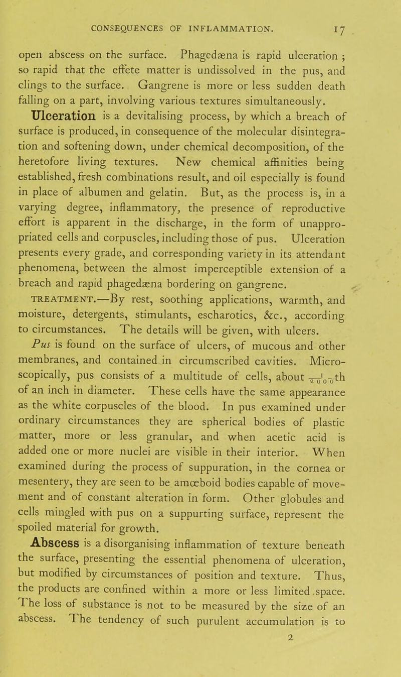 open abscess on the surface. Phagedaena is rapid ulceration ; so rapid that the effete matter is undissolved in the pus, and clings to the surface. Gangrene is more or less sudden death falling on a part, involving various textures simultaneously. Ulceration is a devitalising process, by which a breach of surface is produced, in consequence of the molecular disintegra- tion and softening down, under chemical decomposition, of the heretofore living textures. New chemical affinities being established, fresh combinations result, and oil especially is found in place of albumen and gelatin. But, as the process is, in a varying degree, inflammatory, the presence of reproductive effort is apparent in the discharge, in the form of unappro- priated cells and corpuscles, including those of pus. Ulceration presents every grade, and corresponding variety in its attendant phenomena, between the almost imperceptible extension of a breach and rapid phagedaena bordering on gangrene. treatment.—By rest, soothing applications, warmth, and moisture, detergents, stimulants, escharotics, &c., according to circumstances. The details will be given, with ulcers. Pus is found on the surface of ulcers, of mucous and other membranes, and contained in circumscribed cavities. Micro- scopically, pus consists of a multitude of cells, about ^.'0-0th of an inch in diameter. These cells have the same appearance as the white corpuscles of the blood. In pus examined under ordinary circumstances they are spherical bodies of plastic matter, more or less granular, and when acetic acid is added one or more nuclei are visible in their interior. When examined during the process of suppuration, in the cornea or mesentery, they are seen to be amoeboid bodies capable of move- ment and of constant alteration in form. Other globules and cells mingled with pus on a suppurting surface, represent the spoiled material for growth. Abscess is a disorganising inflammation of texture beneath the surface, presenting the essential phenomena of ulceration, but modified by circumstances of position and texture. T hus, the products are confined within a more or less limited .space. The loss of substance is not to be measured by the size of an abscess. The tendency of such purulent accumulation is to 2