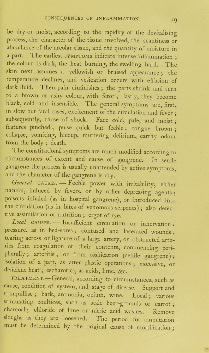 J9 be dry or moist, according to the rapidity of the devitalising process, the character of the tissue involved, the scantiness or abundance of the areolar tissue, and the quantity of moisture in a part. The earliest symptoms indicate intense inflammation ; the colour is dark, the heat burning, the swelling hard. The skin next assumes a yellowish or bruised appearance ; the temperature declines, and vesication occurs with effusion of dark fluid. Then pain diminishes ; the parts shrink and turn to a brown or ashy colour, with fetor ; lastly, they become black, cold and insensible. The general symptoms are, first, in slow but fatal cases, excitement of the circulation and fever ; subsequently, those of shock. Face cold, pale, and moist ; features pinched ; pulse quick but feeble; tongue brown ; collapse, vomiting, hiccup, muttering delirium, earthy odour from the body ; death. The constitutional symptoms are much modified according to circumstances of extent and cause of gangrene. In senile gangrene the process is usually unattended by active symptoms, and the character of the gangrene is dry. General causes. — Feeble power with irritability, either natural, induced by fevers, or by other depressing agents ; poisons inhaled (as in hospital gangrene), or introduced into the circulation (as in bites of venomous serpents) ; also defec- tive assimilation or nutrition ; ergot of rye. Local causes. Insufficient circulation or innervation 5 pressure, as in bed-sores; contused and lacerated wounds ; tearing across or ligature of a large artery, or obstructed arte- ries from coagulation of their contents, commencing peri- pherally 5 aitentis 5 or fiom ossification (senile gangrene) 5 isolation of a part, as after plastic operations ; excessive, or deficient heat ; escharotics, as acids, lime, &c. treatment.—General, according to circumstances, such as cause, condition of system, and stage of disease. Support and tranquilhse ; bark, ammonia, opium, wine. Local ; various stimulating poultices, such as stale beer-grounds or carrot ; charcoal; chloride of lime or nitric acid washes. Remove sloughs as they are loosened. The period for amputation must be determined by the original cause of mortification j