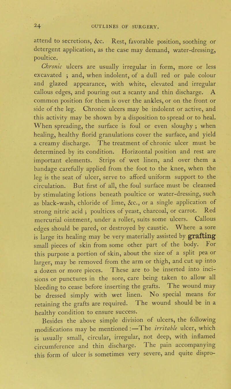 attend to secretions, &c. Rest, favorable position, soothing or detergent application, as the case may demand, water-dressing, poultice. Chronic ulcers are usually irregular in form, more or less excavated ; and, when indolent, of a dull red or pale colour and glazed appearance, with white, elevated and irregular callous edges, and pouring out a scanty and thin discharge. A common position for them is over the ankles, or on the front or side of the leg. Chronic ulcers may be indolent or active, and this activity may be shown by a disposition to spread or to heal. When spreading, the surface is foul or even sloughy ; when healing, healthy florid granulations cover the surface, and yield a creamy discharge. The treatment of chronic ulcer must be determined by its condition. Horizontal position and rest are important elements. Strips of wet linen, and over them a bandage carefully applied from the foot to the knee, when the leg is the seat of ulcer, serve to afford uniform support to the circulation. But first of all, the foul surface must be cleansed by stimulating lotions beneath poultice or water-dressing, such as black-wash, chloride of lime, &c., or a single application of strong nitric acid ; poultices of yeast, charcoal, or carrot. Red mercurial ointment, under a roller, suits some ulcers. Callous edges should be pared, or destroyed by caustic. Where a sore is large its healing may be very materially assisted by grafting small pieces of skin from some other part of the body. For this purpose a portion of skin, about the size of a split pea or larger, may be removed from the arm or thigh, and cut up into a dozen or more pieces. These are to be inserted into inci- sions or punctures in the sore, care being taken to allow all bleeding to cease before inserting the grafts. The wound may be dressed simply with wet linen. No special means for retaining the grafts are required. The wound should be in a healthy condition to ensure success. Besides the above simple division of ulcers, the following modifications may be mentioned :— The irritable ulcer, which is usually small, circular, irregular, not deep, with inflamed circumference and thin discharge. The pain accompanying this form of ulcer is sometimes very severe, and quite dispro-